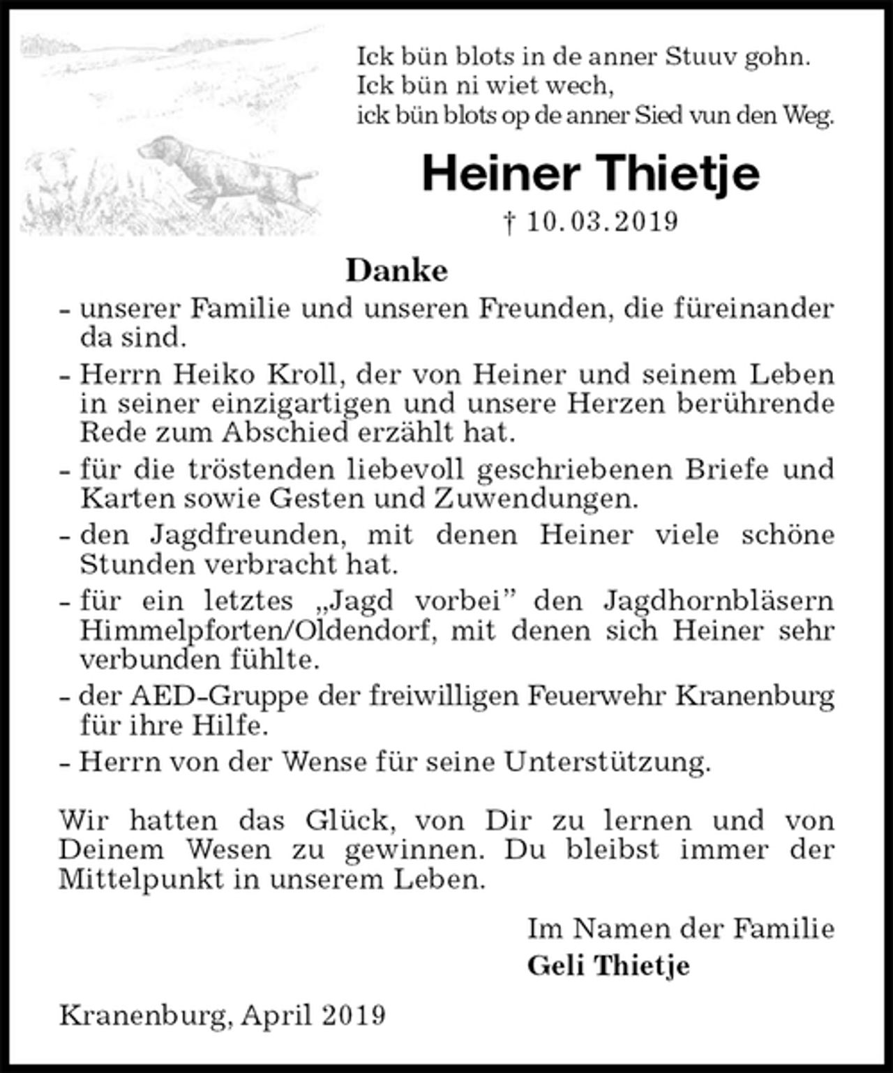 <p>Ick bün blots in de anner Stuuv gohn.<br />Ick bün ni wiet wech,<br />ick bün blots op de anner Sied vun den Weg.<br />Heiner Thietje<br />† 10. 03. 2019<br />Danke<br />- unserer Familie und unseren Freunden, die füreinander<br />da sind.<br />- Herrn Heiko Kroll, der von Heiner und seinem Leben in seiner einzigartigen und unsere Herzen berührende<br />Rede zum Abschied erzählt hat.<br />- für die tröstenden liebevoll geschriebenen Briefe und<br />Karten sowie Gesten und Zuwendungen.<br />- den Jagdfreunden, mit denen Heiner viele schöne<br />Stunden verbracht hat.<br />- für ein letztes „Jagd vorbei” den Jagdhornbläsern Himmelpforten/Oldendorf, mit denen sich Heiner sehr verbunden fühlte.<br />- der AED-Gruppe der freiwilligen Feuerwehr Kranenburg<br />für ihre Hilfe.<br />- Herrn von der Wense für seine Unterstützung.</p><p>Wir hatten das Glück, von Dir zu lernen und von<br />Deinem Wesen zu gewinnen. Du bleibst immer der<br />Mittelpunkt in unserem Leben.<br />Im Namen der Familie<br />Geli Thietje<br />Kranenburg, April 2019</p>