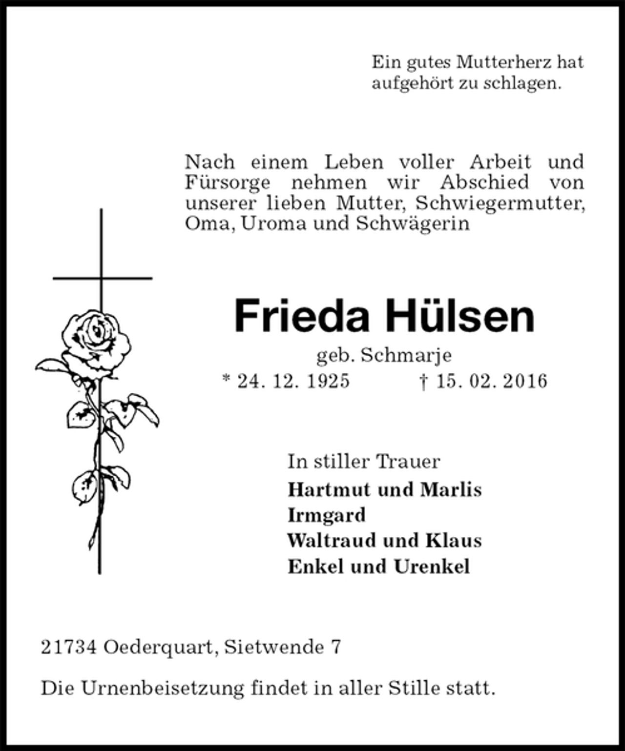 <p>Ein gutes Mutterherz hat<br />aufgehört zu schlagen.<br />Nach einem Leben voller Arbeit und Fürsorge nehmen wir Abschied von<br />unserer lieben Mutter, Schwiegermutter, Oma, Uroma und Schwägerin<br />Frieda Hülsen<br />geb. Schmarje<br />* 24. 12. 1925 † 15. 02. 2016<br />In stiller Trauer<br />Hartmut und Marlis<br />Irmgard<br />Waltraud und Klaus<br />Enkel und Urenkel<br />21734 Oederquart, Sietwende 7</p>
<p>Die Urnenbeisetzung findet in aller Stille statt.</p>