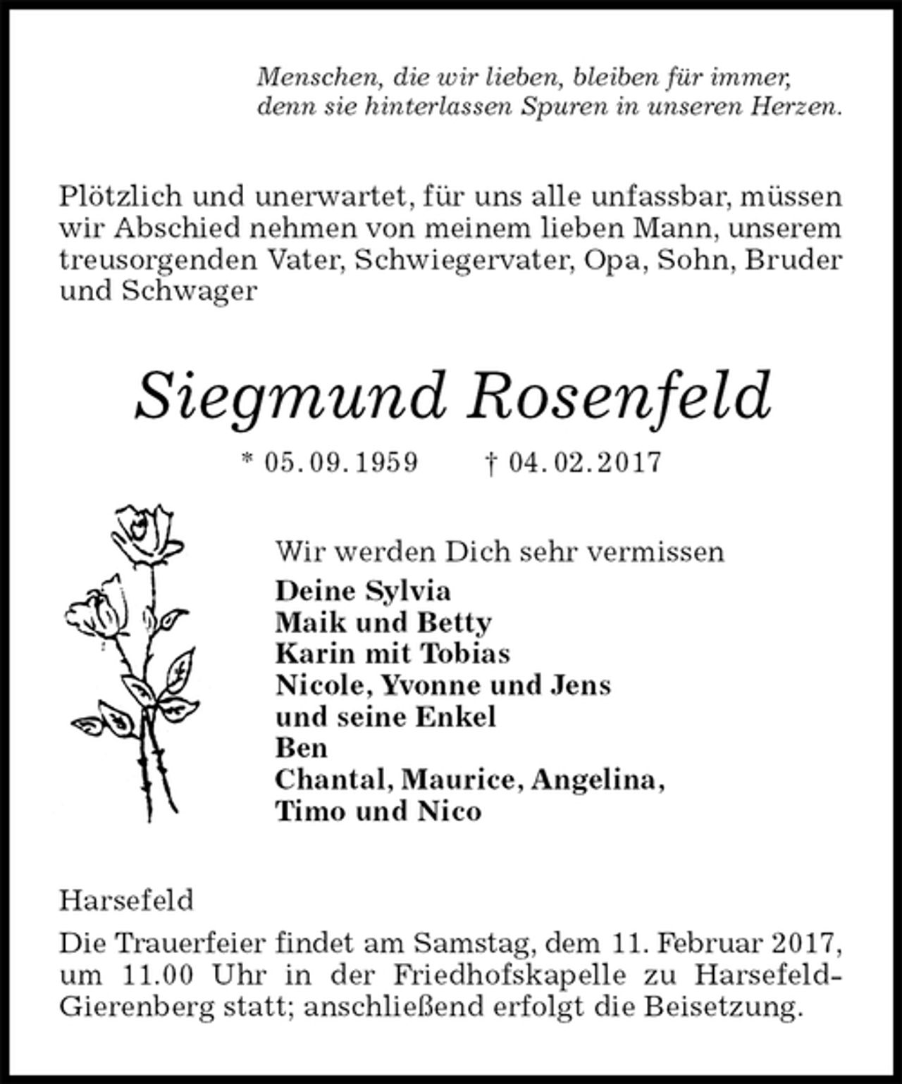 <p>Menschen, die wir lieben, bleiben für immer,<br />denn sie hinterlassen Spuren in unseren Herzen.<br />Plötzlich und unerwartet, für uns alle unfassbar, müssen wir Abschied nehmen von meinem lieben Mann, unserem treusorgenden Vater, Schwiegervater, Opa, Sohn, Bruder und Schwager<br />Siegmund Rosenfeld<br />* 05. 09. 1959 † 04. 02. 2017<br />Wir werden Dich sehr vermissen<br />Deine Sylvia<br />Maik und Betty<br />Karin mit Tobias<br />Nicole, Yvonne und Jens<br />und seine Enkel<br />Ben<br />Chantal, Maurice, Angelina,<br />Timo und Nico<br />Harsefeld<br />Die Trauerfeier findet am Samstag, dem 11. Februar 2017,<br />um 11.00 Uhr in der Friedhofskapelle zu Harsefeld-<br />Gierenberg statt; anschließend erfolgt die Beisetzung.</p>