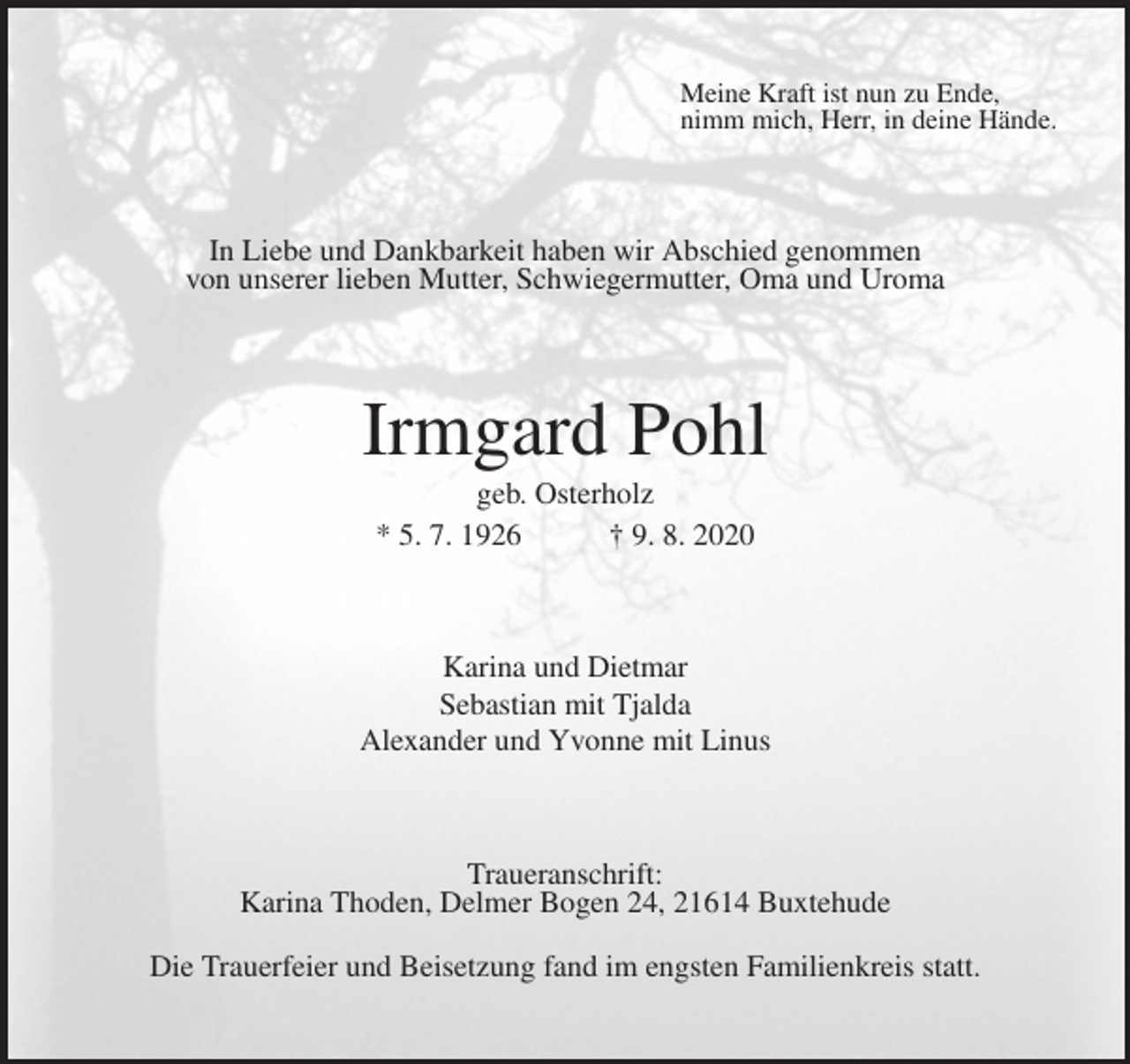 <p>Meine Kraft ist nun zu Ende,<br />nimm mich, Herr, in deine Hände.<br />In Liebe und Dankbarkeit haben wir Abschied genommen<br />von unserer lieben Mutter, Schwiegermutter, Oma und Uroma<br />Irmgard Pohl<br />geb. Osterholz<br />* 5. 7. 1926 † 9. 8. 2020<br />Karina und Dietmar<br />Sebastian mit Tjalda<br />Alexander und Yvonne mit Linus<br />Traueranschrift:<br />Karina Thoden, Delmer Bogen 24, 21614 Buxtehude<br />Die Trauerfeier und Beisetzung fand im engsten Familienkreis statt.</p>