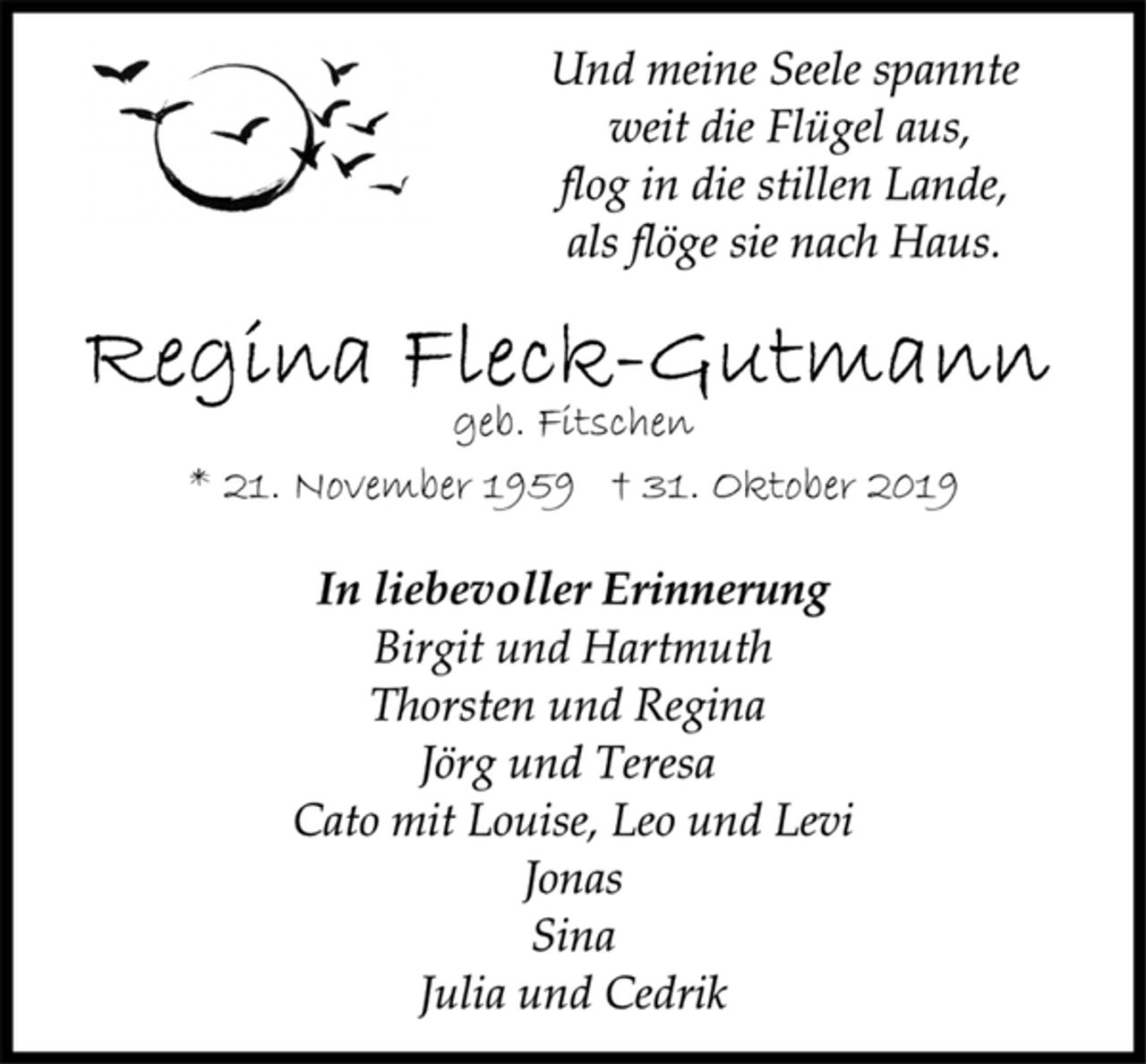 <p>Und meine Seele spannte<br />weit die Flügel aus,<br />flog in die stillen Lande,<br />als flöge sie nach Haus.<br />Regina Fleck-Gutmann<br />geb. Fitschen<br />* 21. November 1959 † 31. Oktober 2019<br />In liebevoller Erinnerung<br />Birgit und Hartmuth<br />Thorsten und Regina<br />Jörg und Teresa<br />Cato mit Louise, Leo und Levi<br />Jonas<br />Sina<br />Julia und Cedrik</p>