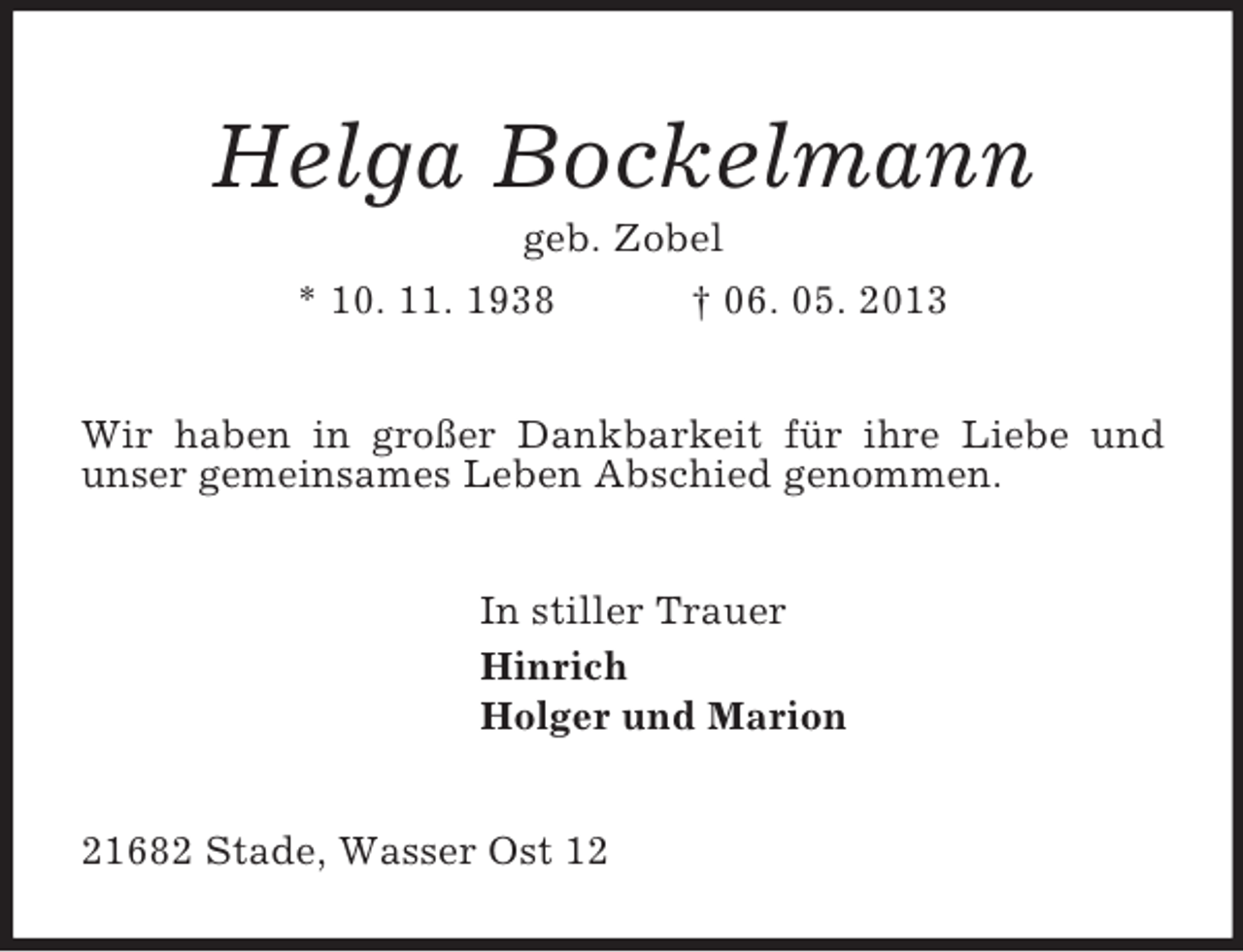 <p>Helga Bockelmann<br />geb. Zobel<br />* 10. 11. 1938 † 06. 05. 2013<br />Wir haben in großer Dankbarkeit für ihre Liebe und unser gemeinsames Leben Abschied genommen.<br />In stiller Trauer<br />Hinrich<br />Holger und Marion<br />21682 Stade, Wasser Ost 12</p>