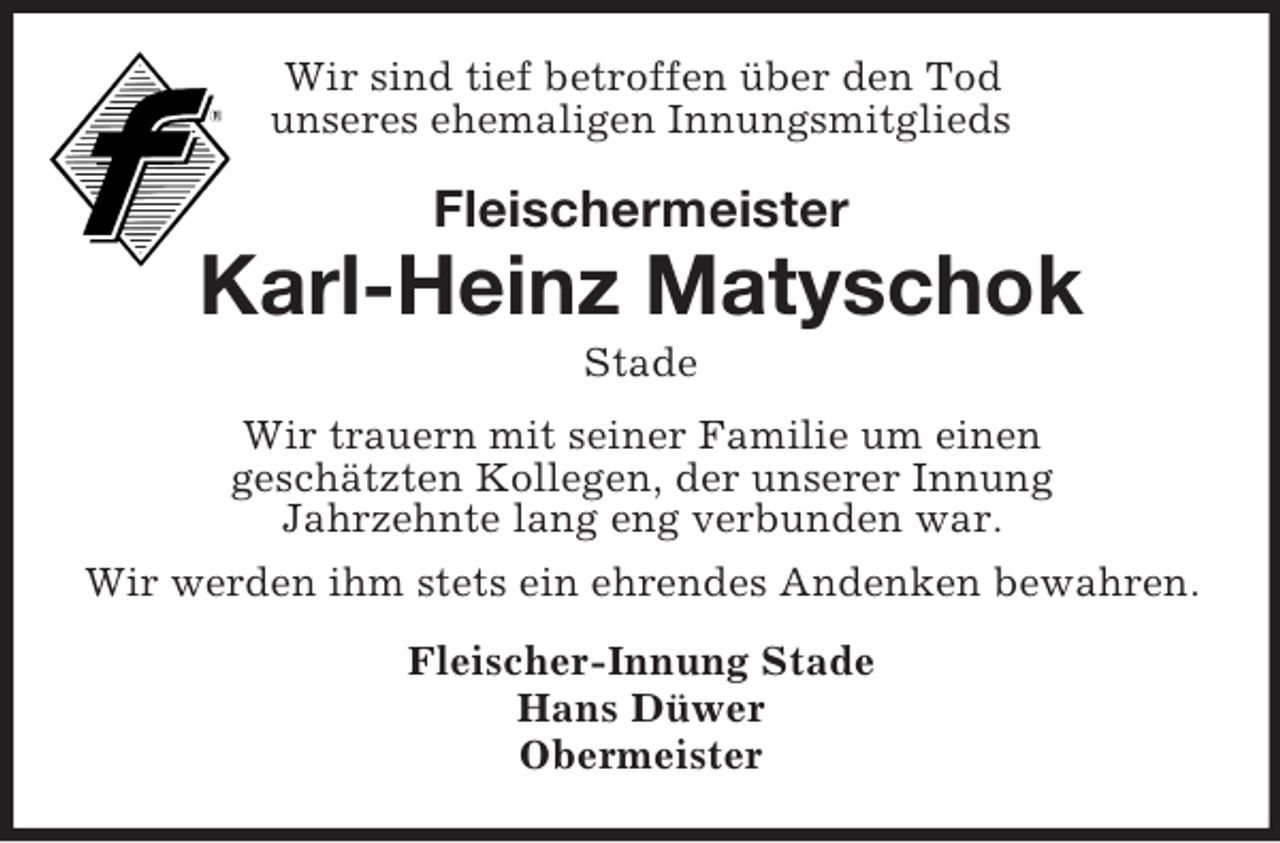 <p>Wir sind tief betroffen über den Tod<br />unseres ehemaligen Innungsmitglieds</p><p>Fleischermeister</p><p>Karl-Heinz Matyschok<br />Stade<br />Wir trauern mit seiner Familie um einen<br />geschätzten Kollegen, der unserer Innung<br />Jahrzehnte lang eng verbunden war.<br />Wir werden ihm stets ein ehrendes Andenken bewahren.<br />Fleischer-Innung Stade<br />Hans Düwer<br />Obermeister</p>