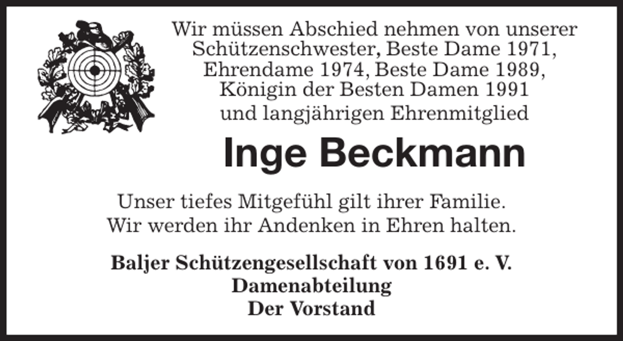 <p>Wir müssen Abschied nehmen von unserer Schützenschwester, Beste Dame 1971,<br />Ehrendame 1974, Beste Dame 1989,<br />Königin der Besten Damen 1991<br />und langjährigen Ehrenmitglied<br />Inge Beckmann<br />Unser tiefes Mitgefühl gilt ihrer Familie.<br />Wir werden ihr Andenken in Ehren halten.<br />Baljer Schützengesellschaft von 1691 e. V.<br />Damenabteilung<br />Der Vorstand</p>