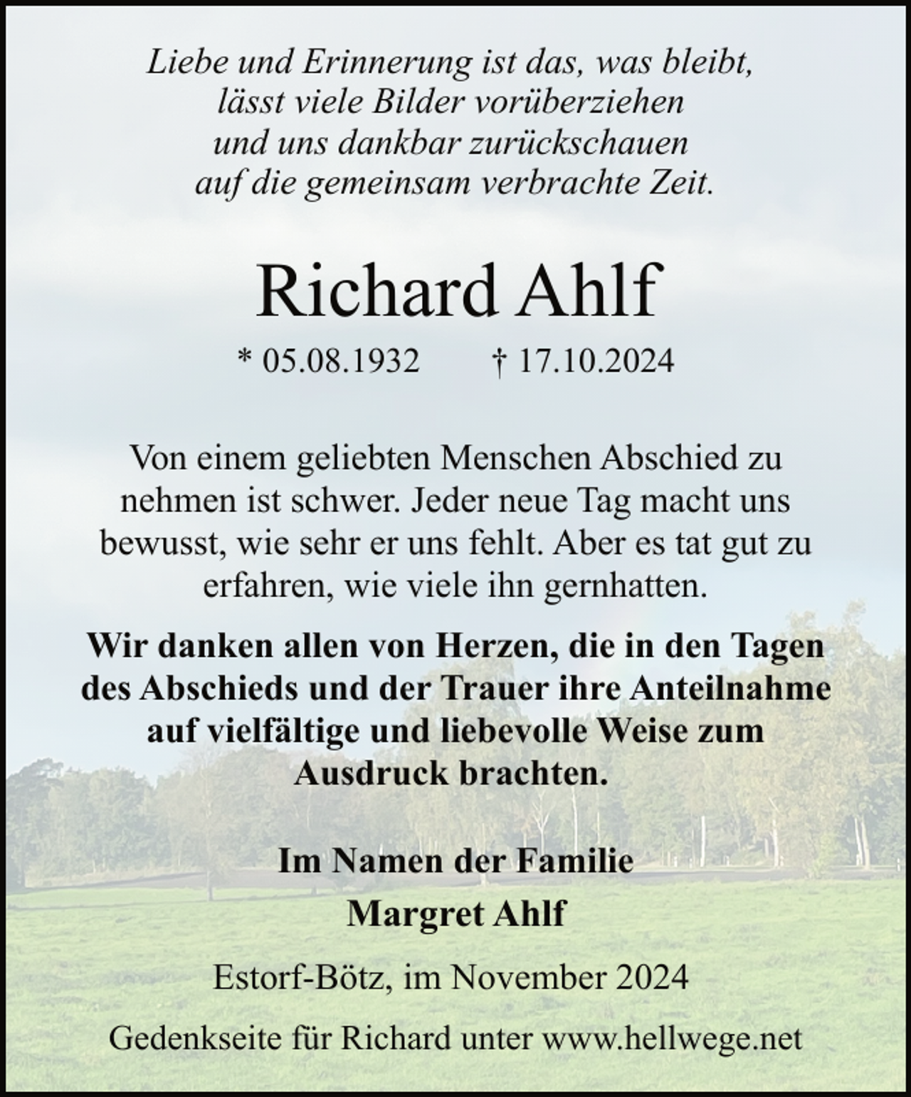 <p>Liebe und Erinnerung ist das, was bleibt,<br />lässt viele Bilder vorüberziehen<br />und uns dankbar zurückschauen<br />auf die gemeinsam verbrachte Zeit.</p><p>Richard Ahlf</p><p>* 05.08.1932</p><p>† 17.10.2024</p><p>Von einem geliebten Menschen Abschied zu<br />nehmen ist schwer. Jeder neue Tag macht uns<br />bewusst, wie sehr er uns fehlt. Aber es tat gut zu<br />erfahren, wie viele ihn gernhatten.<br />Wir danken allen von Herzen, die in den Tagen<br />des Abschieds und der Trauer ihre Anteilnahme<br />auf vielfältige und liebevolle Weise zum<br />Ausdruck brachten.<br />Im Namen der Familie<br />Margret Ahlf<br />Estorf-Bötz, im November 2024<br />Gedenkseite für Richard unter www.hellwege.net</p>
