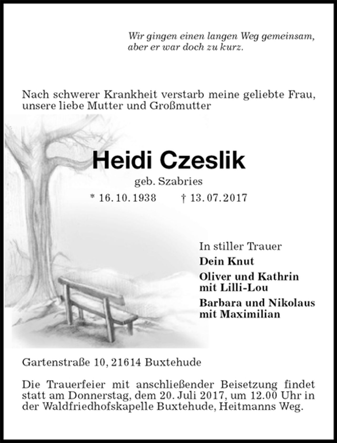 <p>Wir gingen einen langen Weg gemeinsam,<br />aber er war doch zu kurz.<br />Nach schwerer Krankheit verstarb meine geliebte Frau, unsere liebe Mutter und Großmutter<br />Heidi Czeslik<br />geb. Szabries<br />* 16. 10. 1938 † 13. 07. 2017<br />In stiller Trauer<br />Dein Knut<br />Oliver und Kathrin<br />mit Lilli-Lou<br />Barbara und Nikolaus<br />mit Maximilian<br />Gartenstraße 10, 21614 Buxtehude</p><p>Die Trauerfeier mit anschließender Beisetzung findet statt am Donnerstag, dem 20. Juli 2017, um 12.00 Uhr in der Waldfriedhofskapelle Buxtehude, Heitmanns Weg.</p>