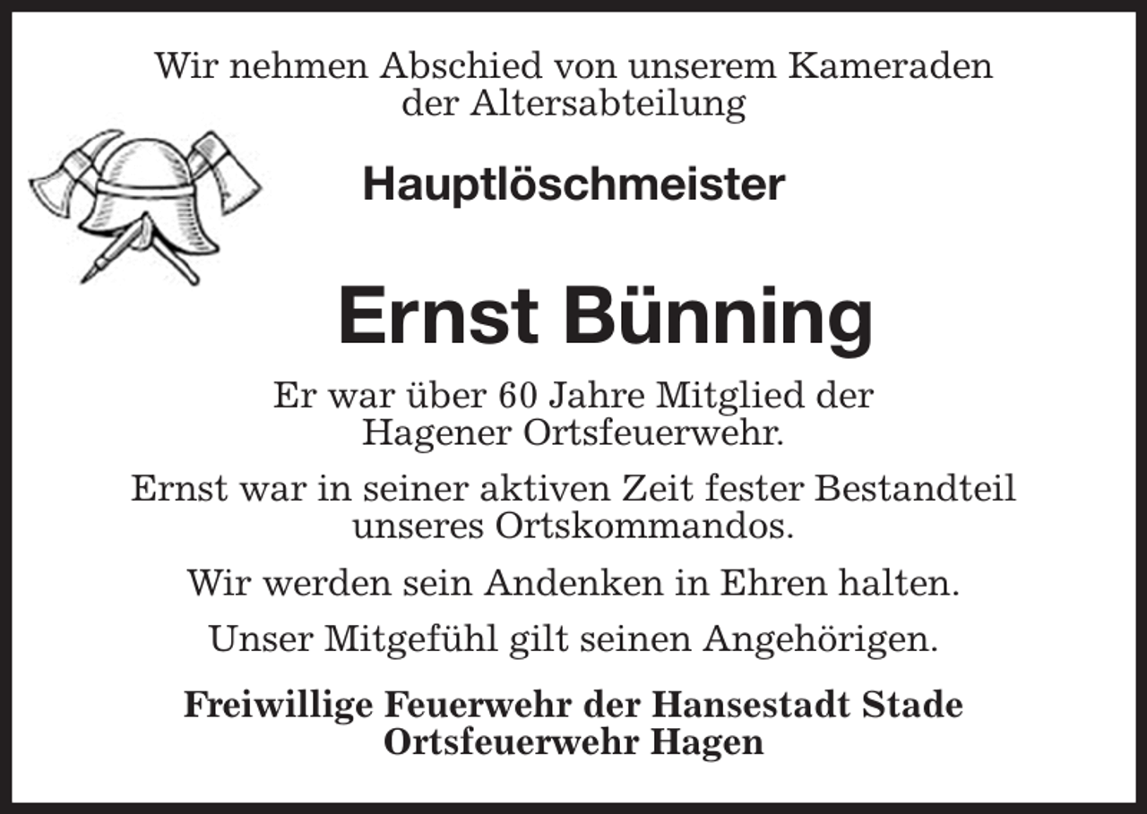<p>Wir nehmen Abschied von unserem Kameraden<br />der Altersabteilung<br />Hauptlöschmeister</p><p>Ernst Bünning<br />Er war über 60 Jahre Mitglied der<br />Hagener Ortsfeuerwehr.<br />Ernst war in seiner aktiven Zeit fester Bestandteil<br />unseres Ortskommandos.<br />Wir werden sein Andenken in Ehren halten.<br />Unser Mitgefühl gilt seinen Angehörigen.<br />Freiwillige Feuerwehr der Hansestadt Stade<br />Ortsfeuerwehr Hagen</p>