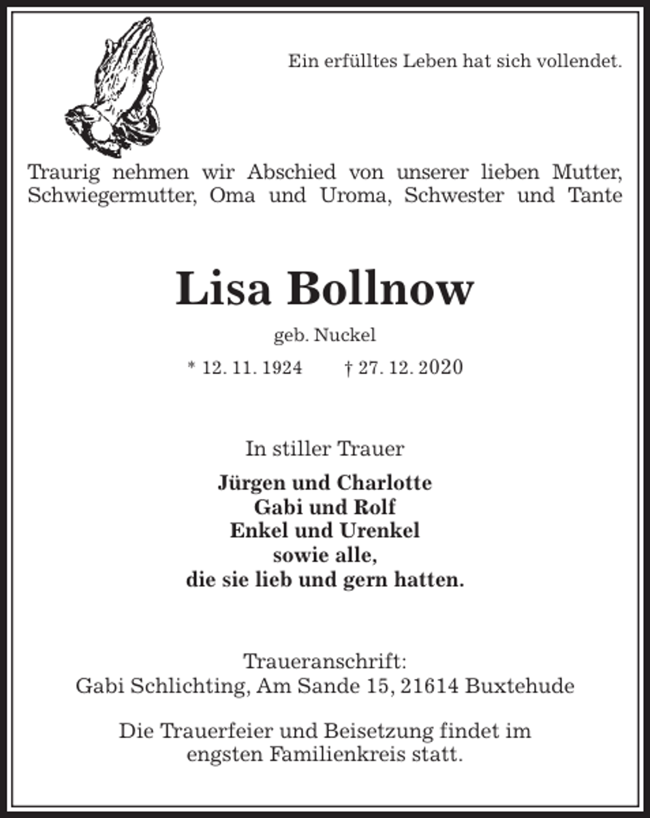 <p>Ein erfülltes Leben hat sich vollendet.<br />Traurig nehmen wir Abschied von unserer lieben Mutter,<br />Schwiegermutter, Oma und Uroma, Schwester und Tante<br />Lisa Bollnow<br />geb. Nuckel<br />* 12. 11. 1924 † 27. 12. 2020<br />In stiller Trauer<br />Jürgen und Charlotte<br />Gabi und Rolf<br />Enkel und Urenkel<br />sowie alle,<br />die sie lieb und gern hatten.<br />Traueranschrift:<br />Gabi Schlichting, Am Sande 15, 21614 Buxtehude<br />Die Trauerfeier und Beisetzung findet im<br />engsten Familienkreis statt.</p>
