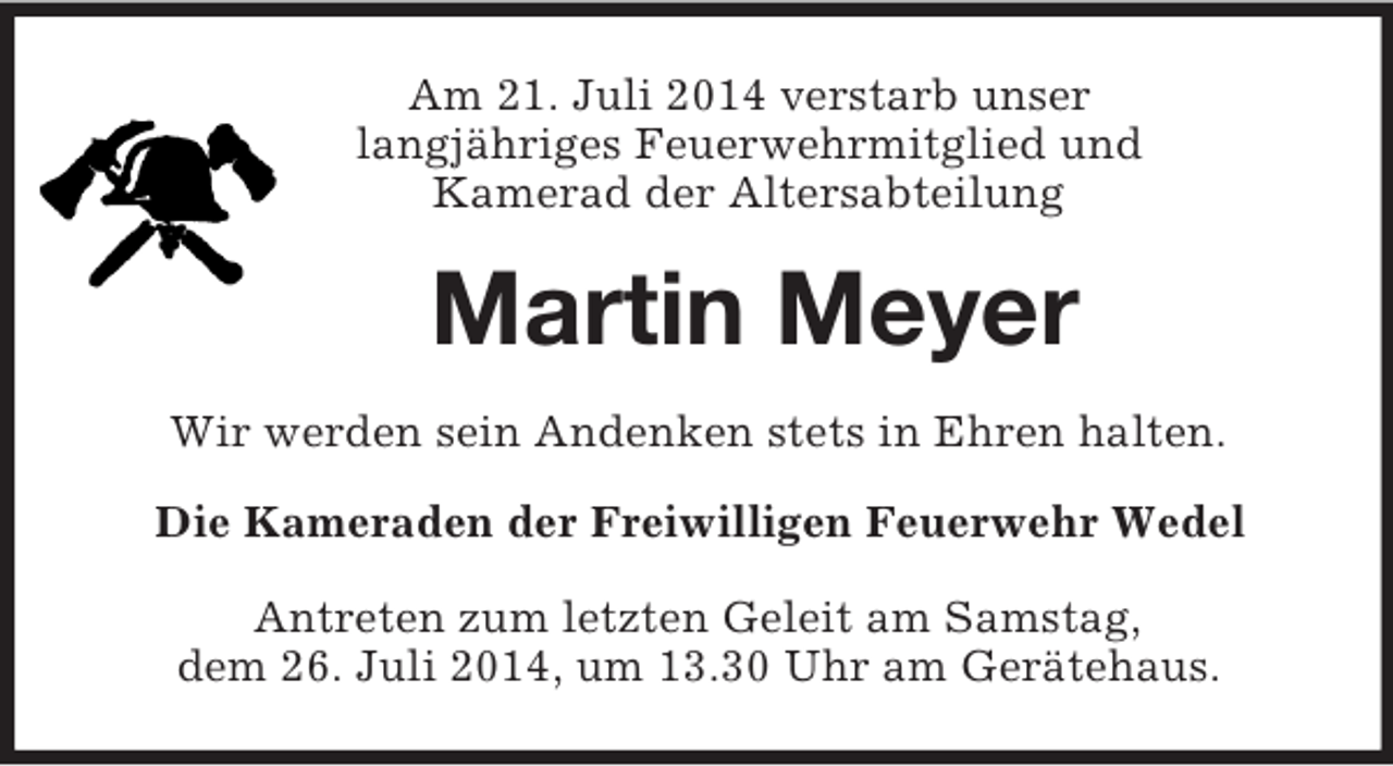 <p>Am 21. Juli 2014 verstarb unser<br />langjähriges Feuerwehrmitglied und<br />Kamerad der Altersabteilung<br />Martin Meyer<br />Wir werden sein Andenken stets in Ehren halten.<br />Die Kameraden der Freiwilligen Feuerwehr Wedel<br />Antreten zum letzten Geleit am Samstag,<br />dem 26. Juli 2014, um 13.30 Uhr am Gerätehaus.</p>