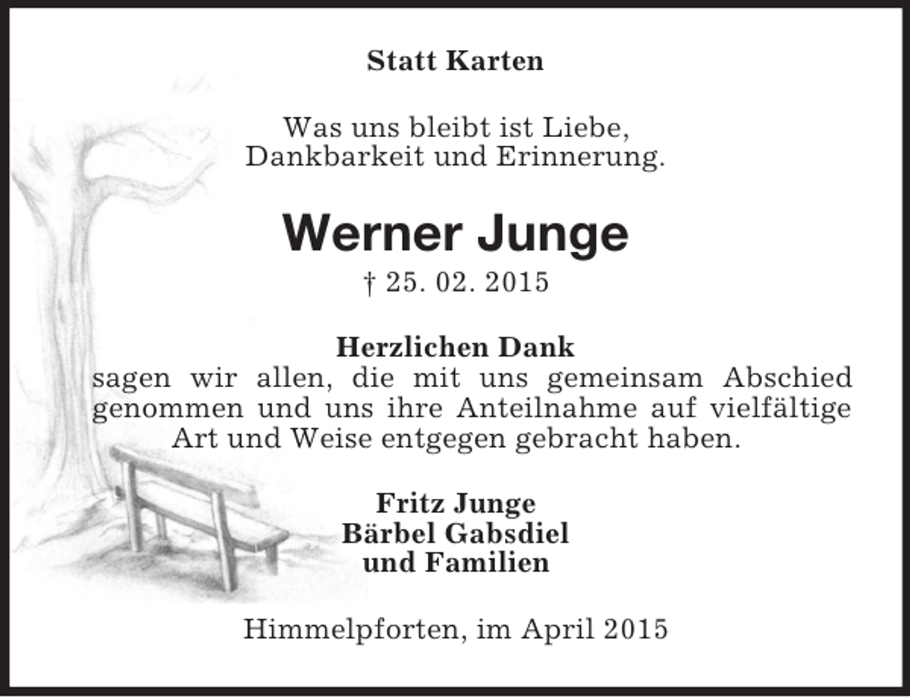 <p>Statt Karten<br />Was uns bleibt ist Liebe,<br />Dankbarkeit und Erinnerung.<br />Werner Junge<br />† 25. 02. 2015<br />Herzlichen Dank<br />sagen wir allen, die mit uns gemeinsam Abschied<br />genommen und uns ihre Anteilnahme auf vielfältige Art und Weise entgegen gebracht haben.<br />Fritz Junge<br />Bärbel Gabsdiel<br />und Familien<br />Himmelpforten, im April 2015</p>