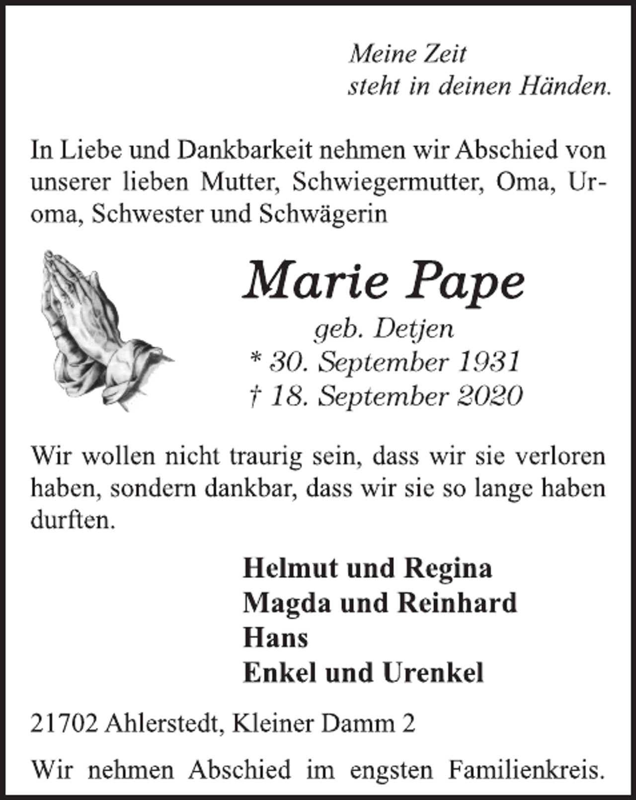 <p>Meine Zeit<br />steht in deinen Händen.<br />In Liebe und Dankbarkeit nehmen wir Abschied von<br />unserer lieben Mutter, Schwiegermutter, Oma, Uroma,<br />Schwester und Schwägerin<br />Marie Pape<br />geb. Detjen<br />* 30. September 1931<br />† 18. September 1920<br />Wir wollen nicht traurig sein, dass wir sie verloren<br />haben, sondern dankbar, dass wir sie so lange haben<br />durften.<br />Helmut und Regina<br />Magda und Reinhard<br />Hans<br />Enkel und Urenkel<br />21702 Ahlerstedt, Kleiner Damm 2<br />Wir nehmen Abschied im engsten Familienkreis.</p>