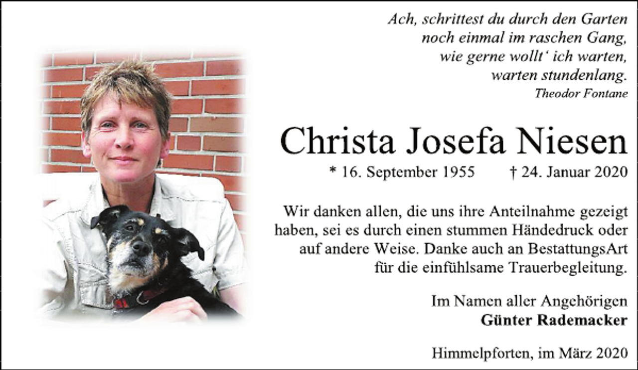 <p>Ach, schrittest du durch den Garten<br />noch einmal im raschen Gang,<br />wie gerne wollt‘ ich warten,<br />warten stundenlang.<br />Theodor Fontane<br />Christa Josefa Niesen<br />* 16. September 1955 † 24. Januar 2020<br />Wir danken allen, die uns ihre Anteilnahme gezeigt haben, sei es durch einen stummen Händedruck oder<br />auf andere Weise. Danke auch an BestattungsArt<br />für die einfühlsame Trauerbegleitung.<br />Im Namen aller Angehörigen<br />Günter Rademacker<br />Himmelpforten, im März 2020</p>