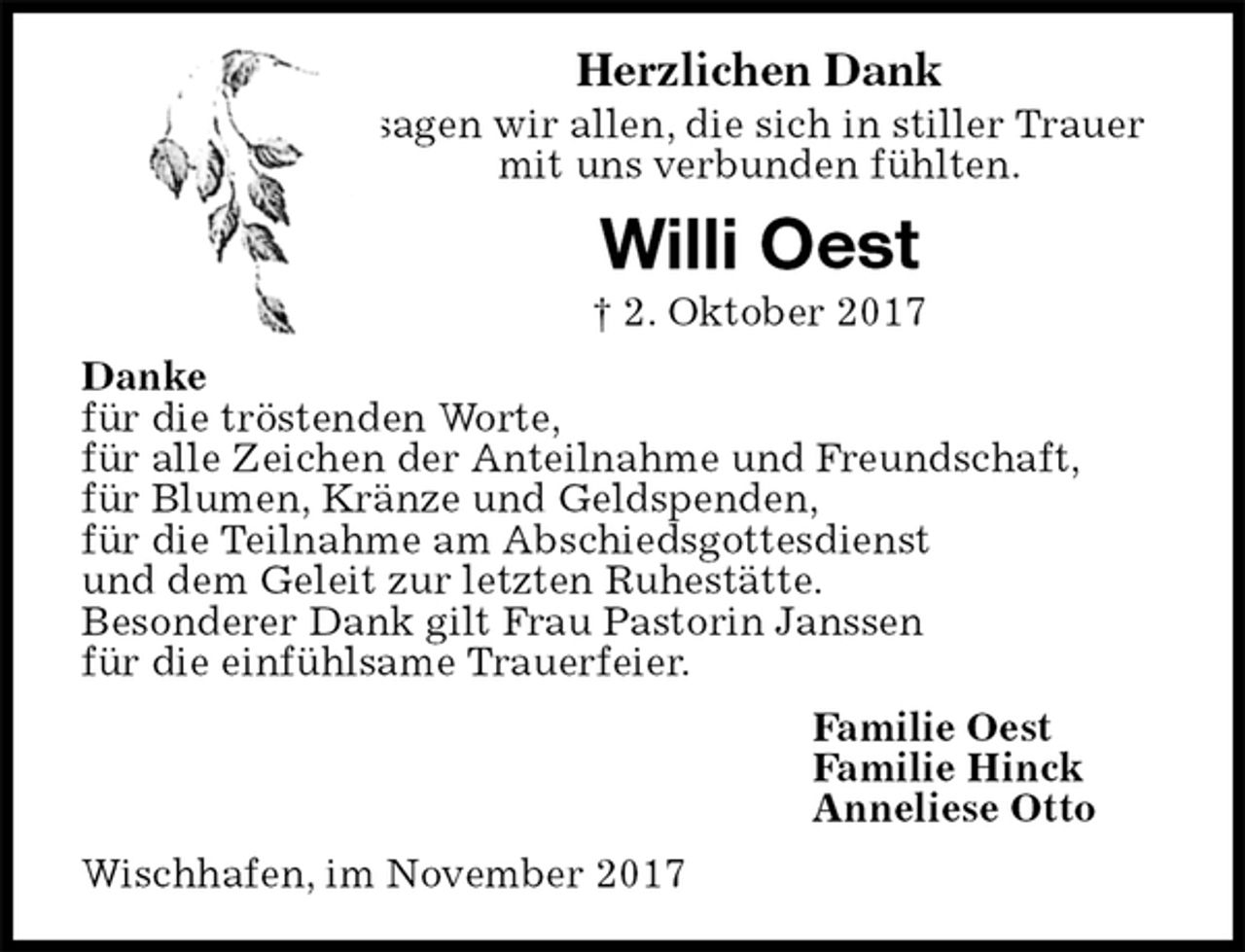 <p>Herzlichen Dank<br />sagen wir allen, die sich in stiller Trauer<br />mit uns verbunden fühlten.<br />Willi Oest<br />† 2. Oktober 2017<br />Danke<br />für die tröstenden Worte,<br />für alle Zeichen der Anteilnahme und Freundschaft,<br />für Blumen, Kränze und Geldspenden,<br />für die Teilnahme am Abschiedsgottesdienst<br />und dem Geleit zur letzten Ruhestätte.<br />Besonderer Dank gilt Frau Pastorin Janssen<br />für die einfühlsame Trauerfeier.<br />Familie Oest<br />Familie Hinck<br />Anneliese Otto<br />Wischhafen, im November 2017</p>
