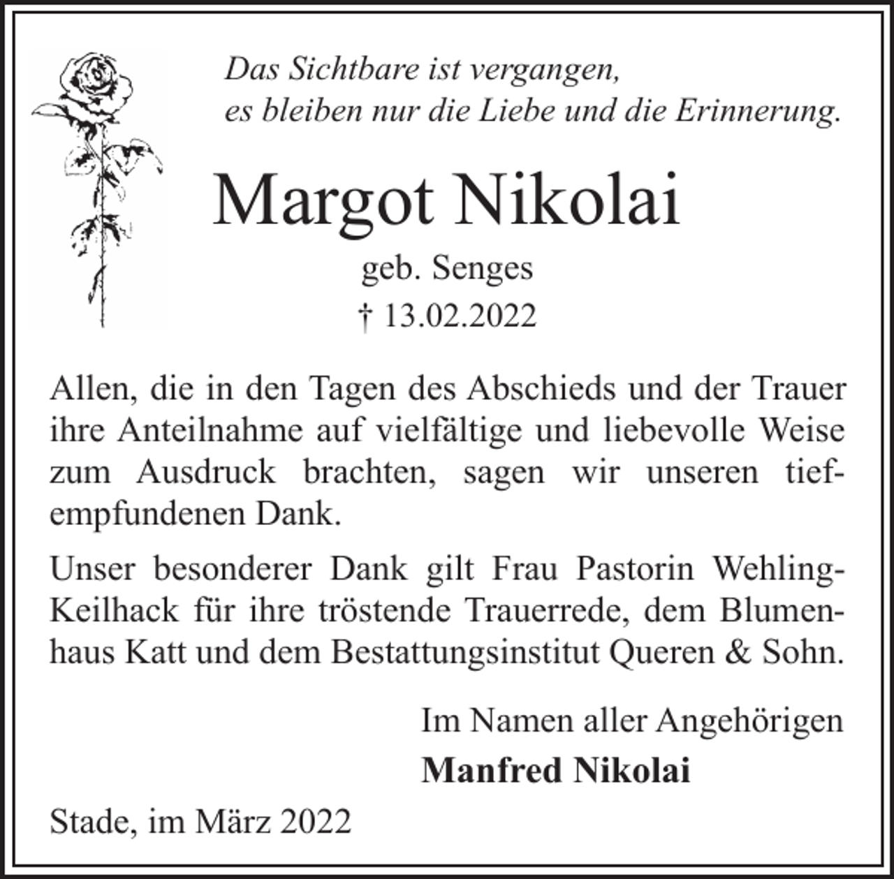 <p>Das Sichtbare ist vergangen,<br />es bleiben nur die Liebe und die Erinnerung.<br />Margot Nikolai<br />geb. Senges<br />† 13.02.2022<br />Allen, die in den Tagen des Abschieds und der Trauer<br />ihre Anteilnahme auf vielfältige und liebevolle Weise<br />zum Ausdruck brachten, sagen wir unseren tiefempfundenen<br />Dank.<br />Unser besonderer Dank gilt Frau Pastorin Wehling-<br />Keilhack für ihre tröstende Trauerrede, dem Blumenhaus<br />Katt und dem Bestattungsinstitut Queren &amp; Sohn.<br />Im Namen aller Angehörigen<br />Manfred Nikolai<br />Stade, im März 2022</p>