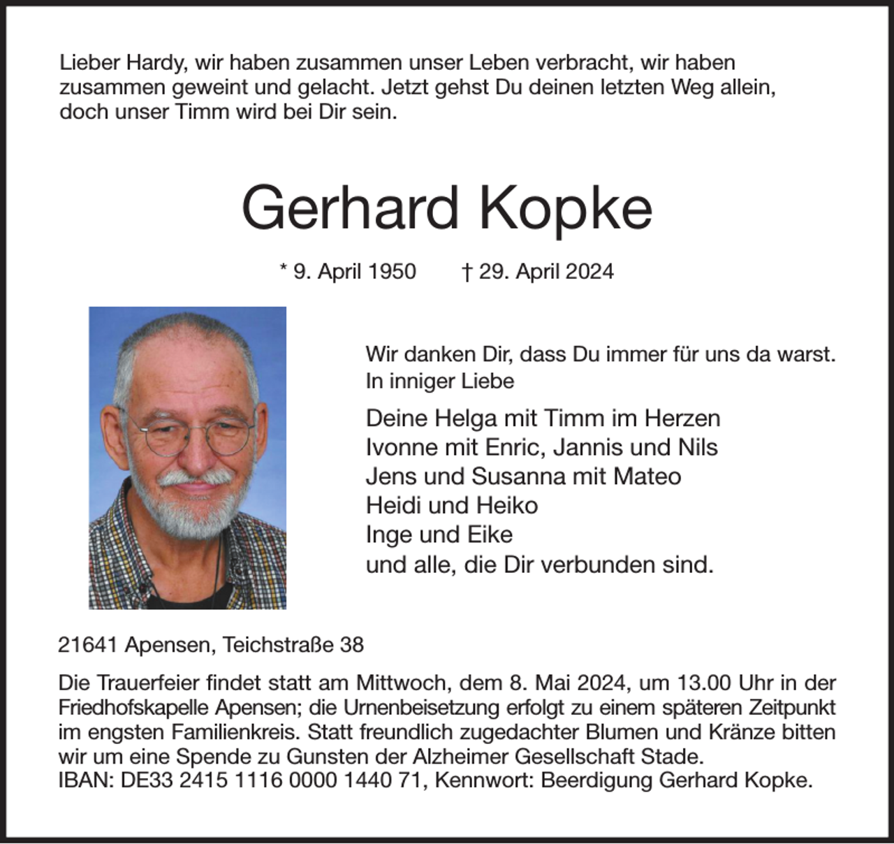 <p>Lieber Hardy, wir haben zusammen unser Leben verbracht, wir haben<br />zusammen geweint und gelacht. Jetzt gehst Du deinen letzten Weg allein,<br />doch unser Timm wird bei Dir sein.<br />Gerhard Kopke<br />* 9. April 1950 † 29. April 2024<br />Wir danken Dir, dass Du immer für uns da warst.<br />In inniger Liebe<br />Deine Helga mit Timm im Herzen<br />Ivonne mit Enric, Jannis und Nils<br />Jens und Susanna mit Mateo<br />Heidi und Heiko<br />Inge und Eike<br />und alle, die Dir verbunden sind.<br />21641 Apensen, Teichstraße 38<br />Die Trauerfeier findet statt am Mittwoch, dem 8. Mai 2024, um 13.00 Uhr in der<br />Friedhofskapelle Apensen; die Urnenbeisetzung erfolgt zu einem späteren Zeitpunkt<br />im engsten Familienkreis. Statt freundlich zugedachter Blumen und Kränze bitten<br />wir um eine Spende zu Gunsten der Alzheimer Gesellschaft Stade.<br />IBAN: DE33 2415 1116 0000 1440 71, Kennwort: Beerdigung Gerhard Kopke.</p>