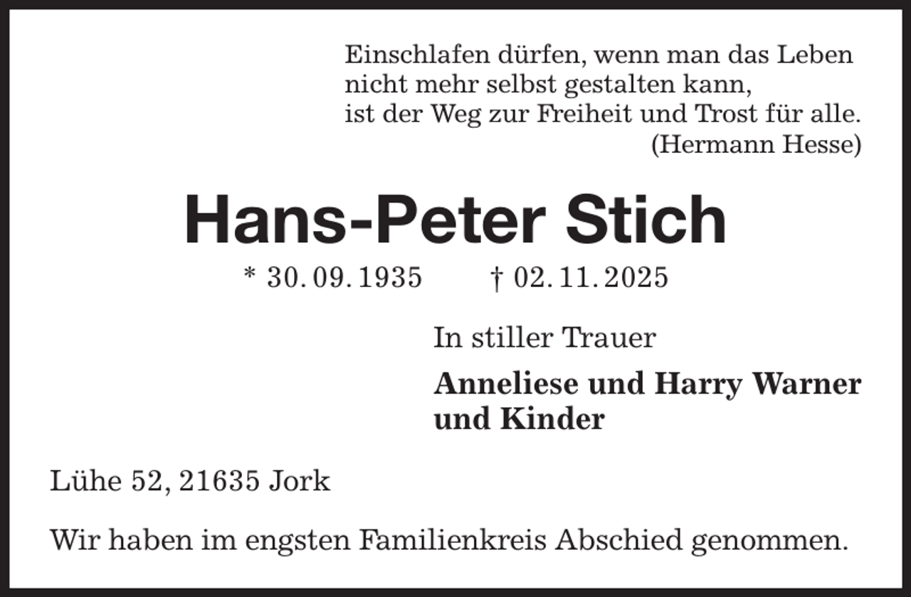 <p>Einschlafen dürfen, wenn man das Leben<br />nicht mehr selbst gestalten kann,<br />ist der Weg zur Freiheit und Trost für alle.<br />(Hermann Hesse)<br />Hans-Peter Stich<br />* 30. 09. 1935 † 02. 11. 2025<br />In stiller Trauer<br />Anneliese und Harry Warner<br />und Kinder<br />Lühe 52, 21635 Jork</p><p>Wir haben im engsten Familienkreis Abschied genommen.</p>