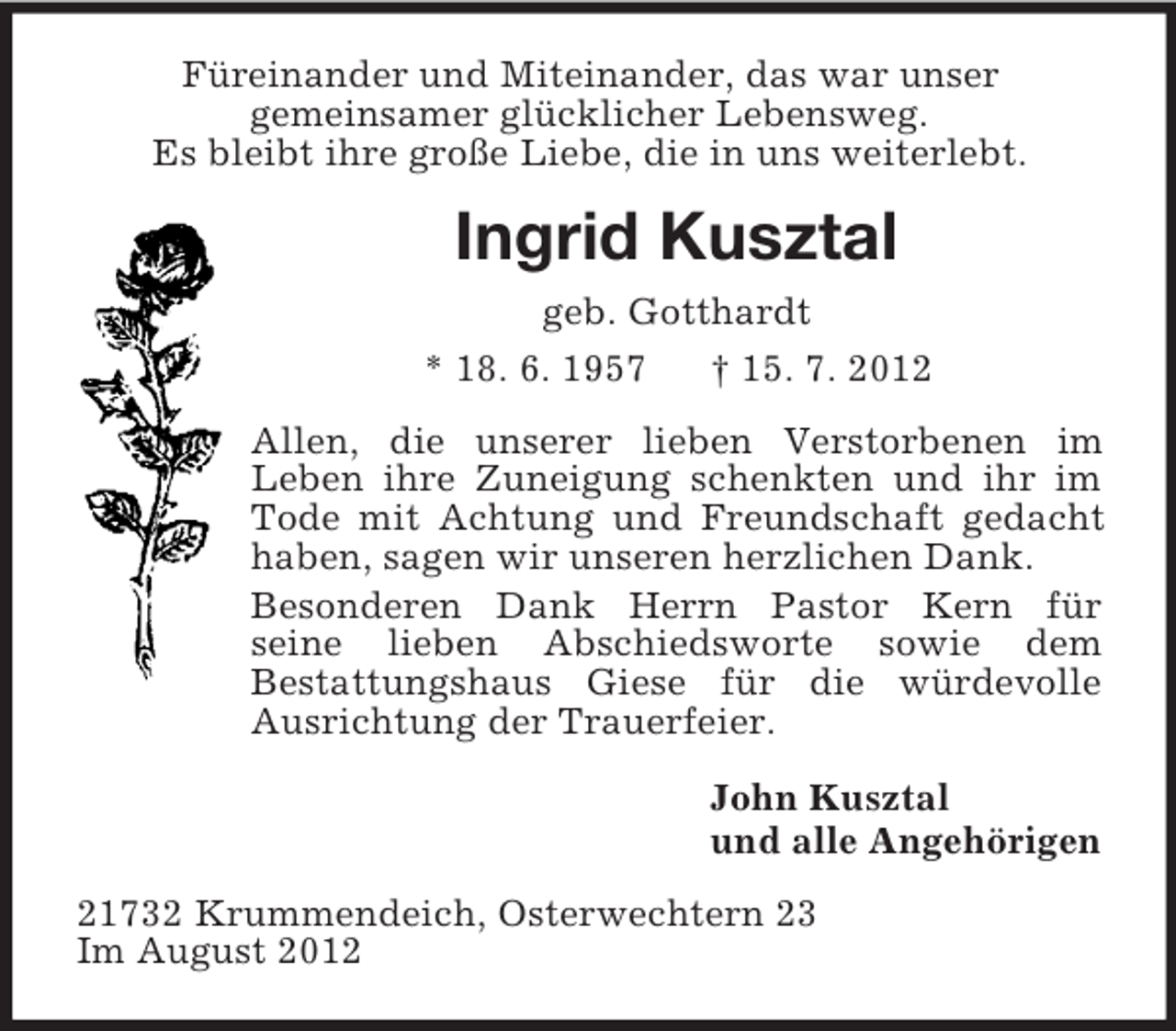 <p>Füreinander und Miteinander, das war unser<br />gemeinsamer glücklicher Lebensweg.<br />Es bleibt ihre große Liebe, die in uns weiterlebt.<br />Ingrid Kusztal<br />geb. Gotthardt<br />* 18. 6. 1957 † 15. 7. 2012<br />Allen, die unserer lieben Verstorbenen im<br />Leben ihre Zuneigung schenkten und ihr im Tode mit Achtung und Freundschaft gedacht haben, sagen wir unseren herzlichen Dank.<br />Besonderen Dank Herrn Pastor Kern für<br />seine lieben Abschiedsworte sowie dem<br />Bestattungshaus Giese für die würdevolle Ausrichtung der Trauerfeier.<br />John Kusztal<br />und alle Angehörigen<br />21732 Krummendeich, Osterwechtern 23<br />Im August 2012</p>