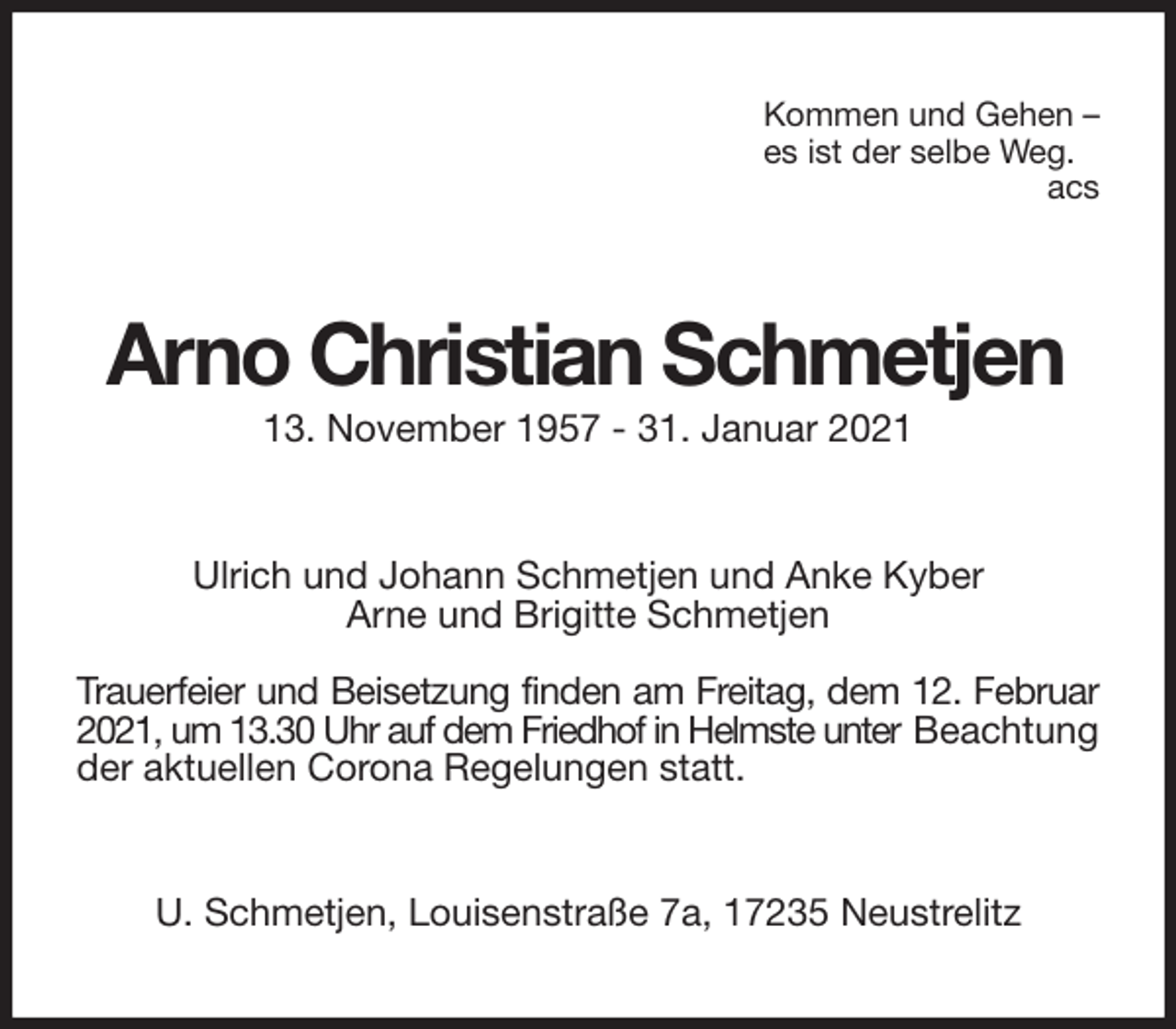 <p>Kommen und Gehen -<br />es ist der selbe Weg.<br />acs<br />Arno Christian Schmetjen<br />13. November 1957 - 31. Januar 2021<br />Ulrich und Johann Schmetjen und Anke Kyber<br />Arne und Brigitte Schmetjen</p>
<p>Trauerfeier und Beisetzung finden am Freitag, dem 12. Februar<br />2021, um 13.30 Uhr auf dem Friedhof in Helmste unter Beachtung<br />der aktuellen Corona Regelungen statt.<br />U. Schmetjen, Louisenstraße 7a, 17235 Neustrelitz</p>