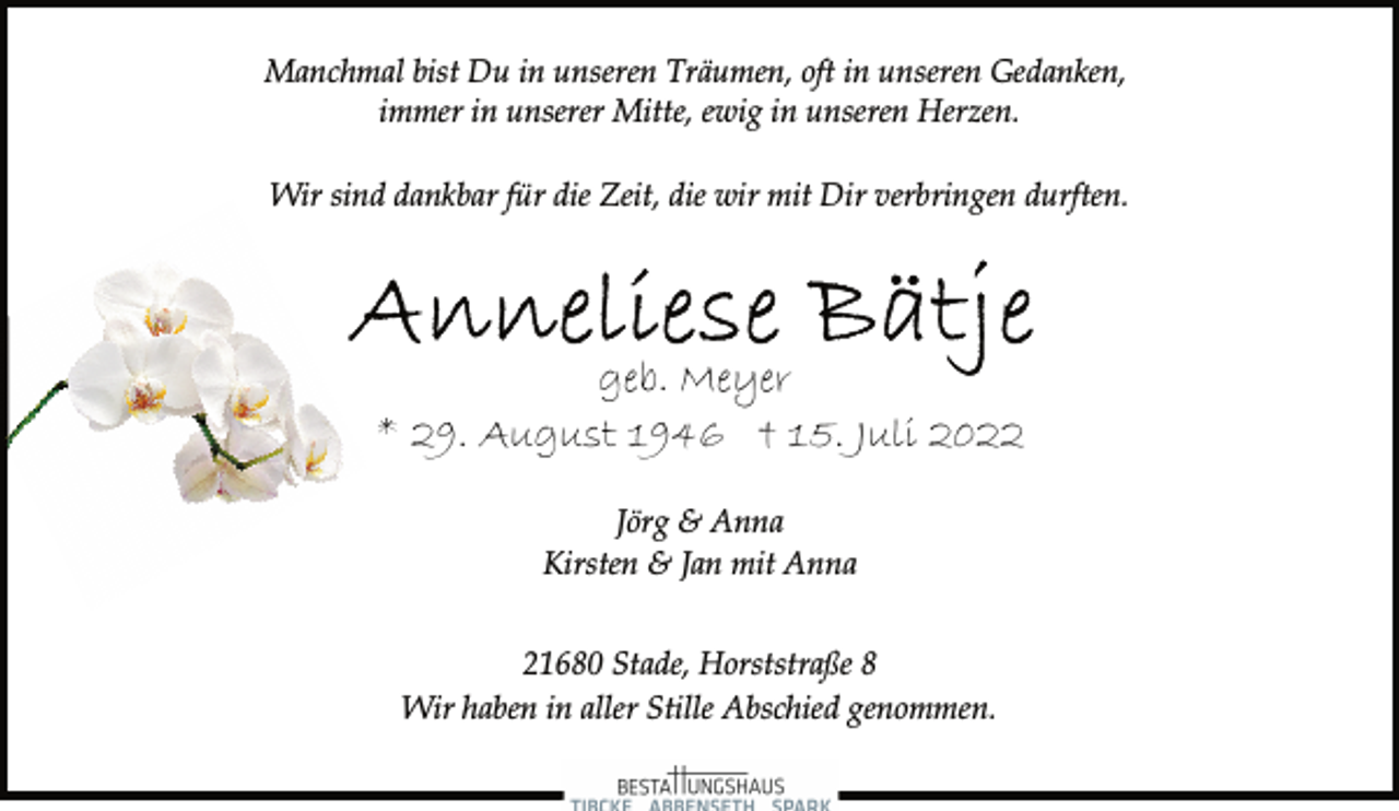 <p>Manchmal bist Du in unseren Träumen, oft in unseren Gedanken,<br />immer in unserer Mitte, ewig in unseren Herzen.</p><p>Wir sind dankbar für die Zeit, die wir mit Dir verbringen durften.<br />Anneliese Bätje<br />geb. Meyer<br />* 29. August 1946 † 15. Juli 2022<br />Jörg &amp; Anna<br />Kirsten &amp; Jan mit Anna</p><p>21680 Stade, Horststraße 8<br />Wir haben in aller Stille Abschied genommen.</p>