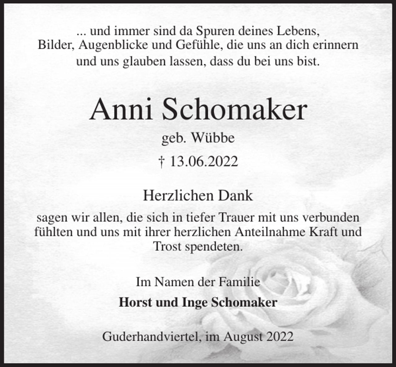 <p>... und immer sind da Spuren deines Lebens,<br />Bilder, Augenblicke und Gefühle, die uns an dich erinnern<br />und uns glauben lassen, dass du bei uns bist.<br />Anni Schomaker<br />geb. Wübbe<br />† 13.06.2022<br />Herzlichen Dank<br />sagen wir allen, die sich in tiefer Trauer mit uns verbunden fühlten und uns mit ihrer herzlichen Anteilnahme Kraft und Trost spendeten.</p><p>Im Namen der Familie<br />Horst und Inge Schomaker<br />Guderhandviertel, im August 2022</p>