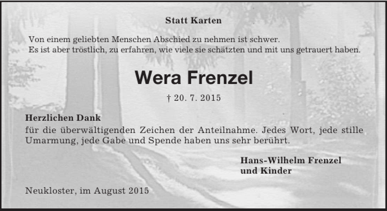 <p>Statt Karten<br />Von einem geliebten Menschen Abschied zu nehmen ist schwer.<br />Es ist aber tröstlich, zu erfahren, wie viele sie schätzten und mit uns getrauert haben.<br />Wera Frenzel<br />† 20. 7. 2015<br />Herzlichen Dank<br />für die überwältigenden Zeichen der Anteilnahme. Jedes Wort, jede stille Umarmung, jede Gabe und Spende haben uns sehr berührt.<br />Hans-Wilhelm Frenzel<br />und Kinder<br />Neukloster, im August 2015</p>