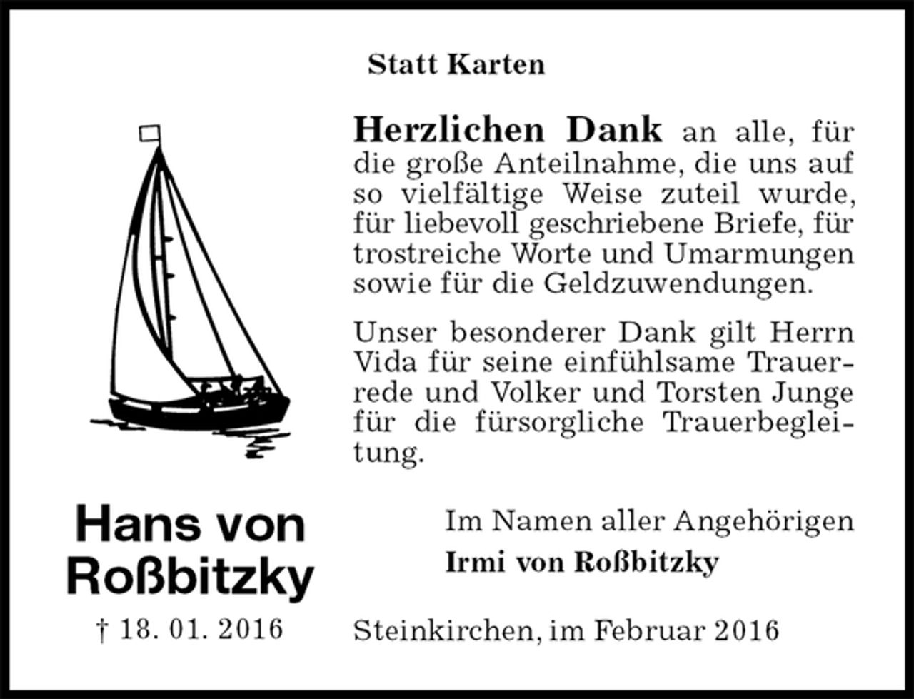<p>Statt Karten<br />Herzlichen Dank an alle, für die große Anteilnahme, die uns auf so vielfältige Weise zuteil wurde, für liebevoll geschriebene Briefe, für<br />trostreiche Worte und Umarmungen<br />sowie für die Geldzuwendungen.<br />Unser besonderer Dank gilt Herrn Vida für seine einfühlsame Trauerrede und Volker und Torsten Junge für die fürsorgliche Trauerbegleitung.<br />Im Namen aller Angehörigen<br />Irmi von Roßbitzky<br />Steinkirchen, im Februar 2016<br />Hans von Roßbitzky<br />† 18. 01. 2016</p>
