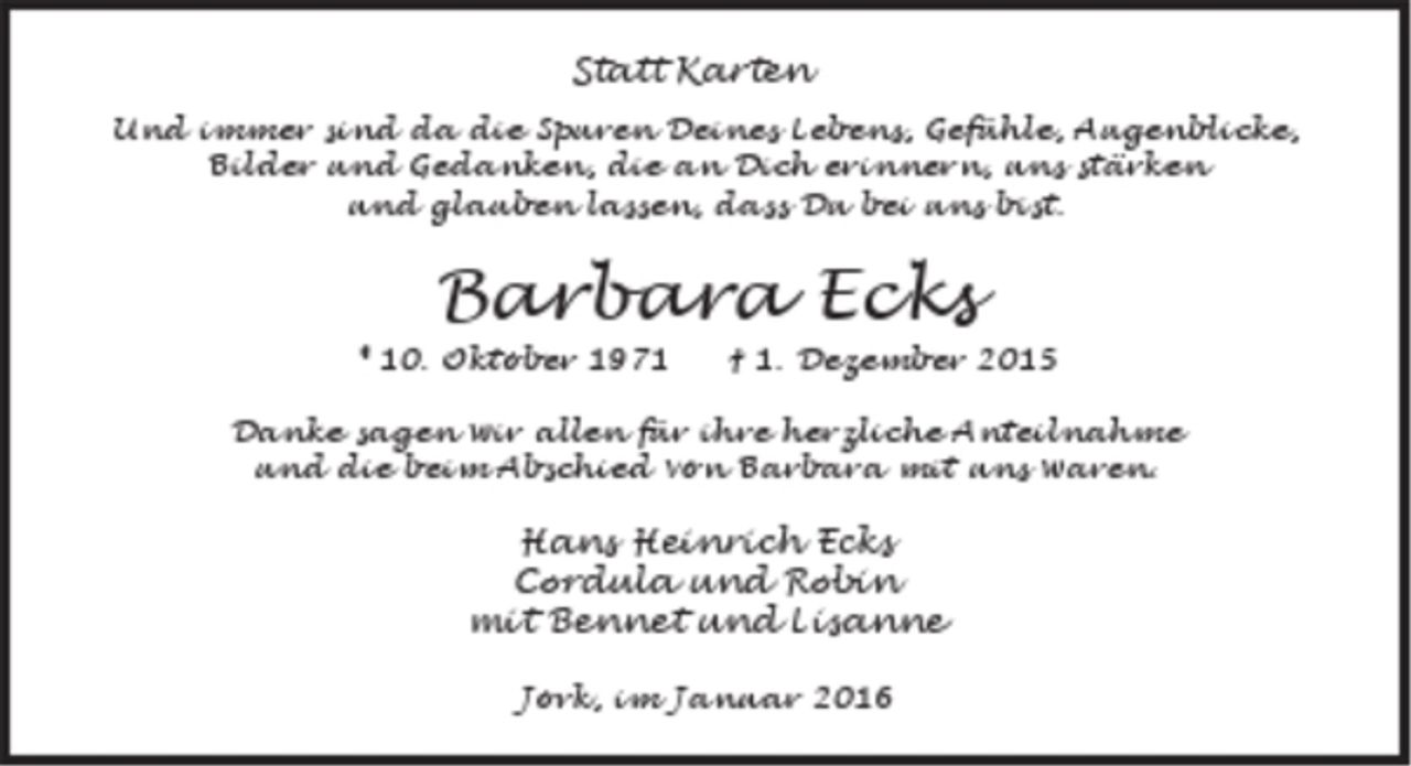 <p>Statt Karten<br />Und immer sind da die Spuren Deines Lebens, Gefühle, Augenblicke,<br />Bilder und Gedanken, die an Dich erinnern, uns stärken<br />und glauben lassen, dass Du bei uns bist.<br />Barbara Ecks<br />* 10. Oktober 1971 † 1. Dezember 2015<br />Danke sagen wir allen für ihre herzliche Anteilnahme<br />und die beim Abschied von Barbara mit uns waren.<br />Hans Heinrich Ecks<br />Cordula und Robin<br />mit Bennet und Lisanne<br />Jork, im Januar 2016</p>