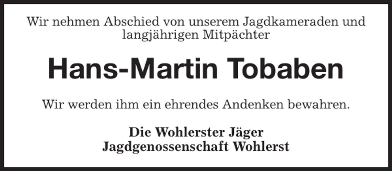 <p>Wir nehmen Abschied von unserem Jagdkameraden und langjährigen Mitpächter<br />Hans-Martin Tobaben<br />Wir werden ihm ein ehrendes Andenken bewahren.<br />Die Wohlerster Jäger<br />Jagdgenossenschaft Wohlerst</p>