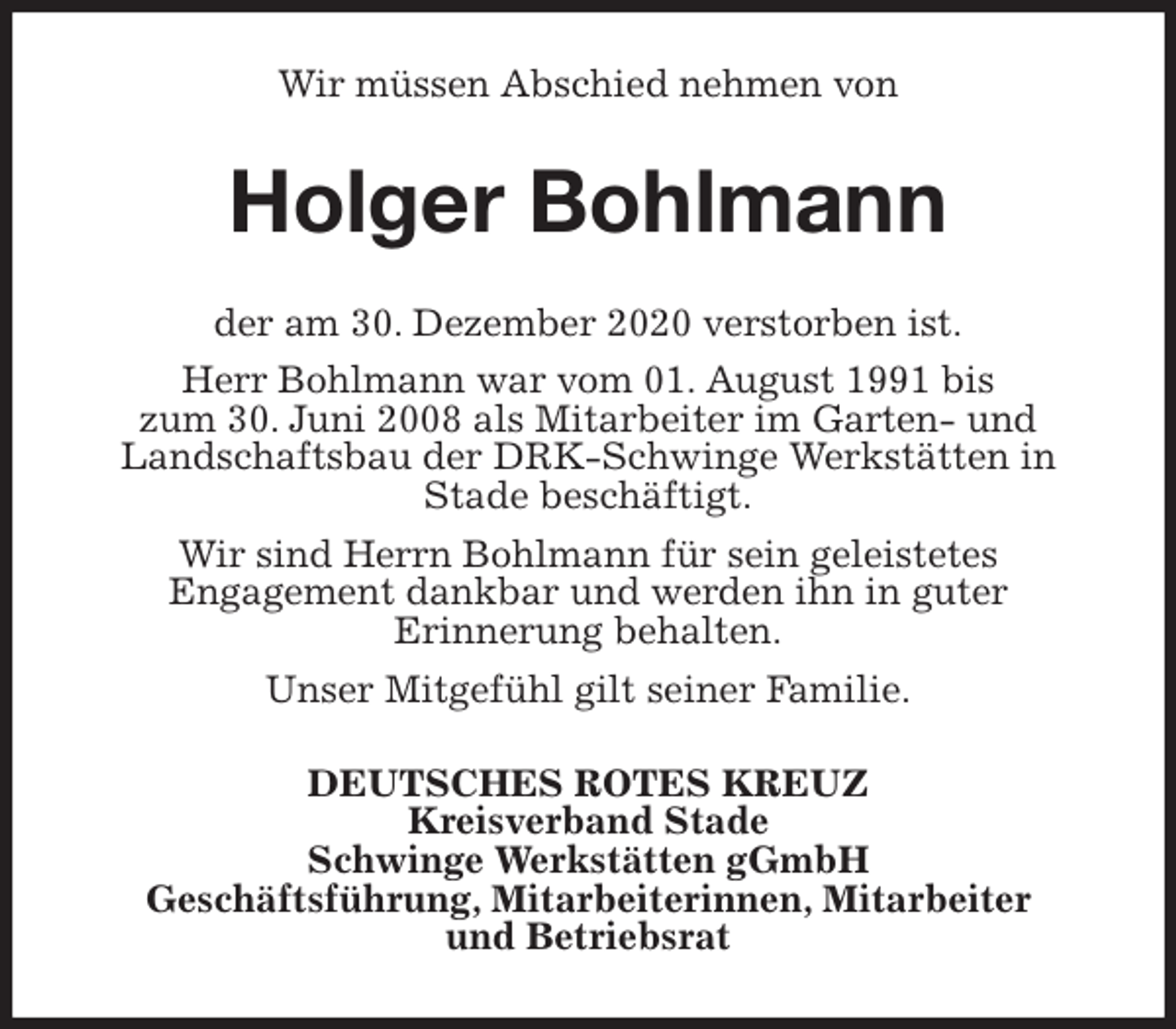 <p>Wir müssen Abschied nehmen von<br />Holger Bohlmann<br />der am 30. Dezember 2020 verstorben ist.<br />Herr Bohlmann war vom 01. August 1991 bis<br />zum 30. Juni 2008 als Mitarbeiter im Garten- und<br />Landschaftsbau der DRK-Schwinge Werkstätten in Stade beschäftigt.<br />Wir sind Herrn Bohlmann für sein geleistetes<br />Engagement dankbar und werden ihn in guter<br />Erinnerung behalten.<br />Unser Mitgefühl gilt seiner Familie.<br />DEUTSCHES ROTES KREUZ<br />Kreisverband Stade<br />Schwinge Werkstätten gGmbH<br />Geschäftsführung, Mitarbeiterinnen, Mitarbeiter<br />und Betriebsrat</p>