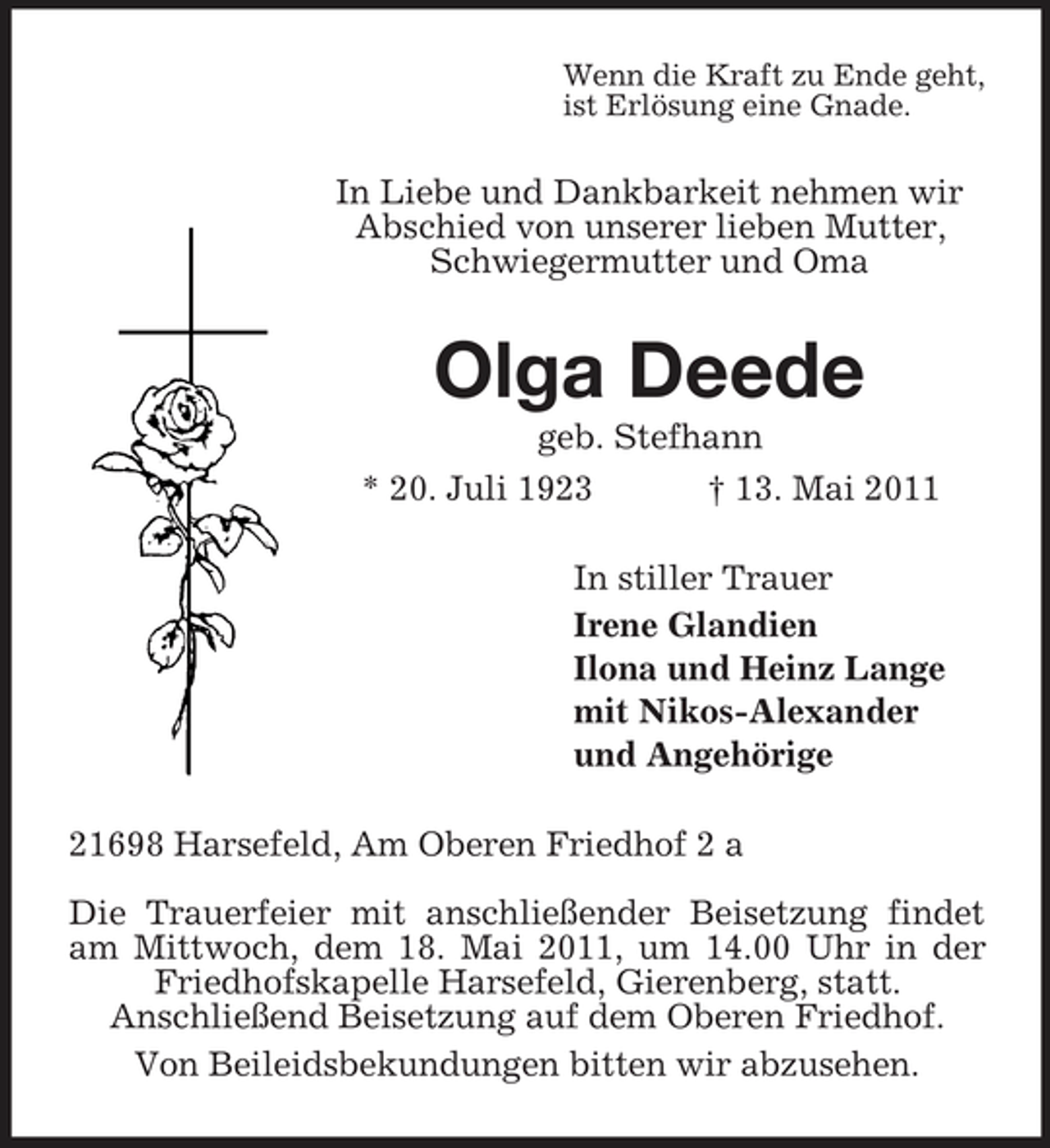 <p>Wenn die Kraft zu Ende geht, ist Erlösung eine Gnade.</p><p>In Liebe und Dankbarkeit nehmen wir Abschied von unserer lieben Mutter, Schwiegermutter und Oma</p><p>Olga Deede<br />geb. Stefhann * 20. Juli 1923 † 13. Mai 2011 In stiller Trauer Irene Glandien Ilona und Heinz Lange mit Nikos-Alexander und Angehörige 21698 Harsefeld, Am Oberen Friedhof 2 a Die Trauerfeier mit anschließender Beisetzung findet am Mittwoch, dem 18. Mai 2011, um 14.00 Uhr in der Friedhofskapelle Harsefeld, Gierenberg, statt. Anschließend Beisetzung auf dem Oberen Friedhof. Von Beileidsbekundungen bitten wir abzusehen.</p>