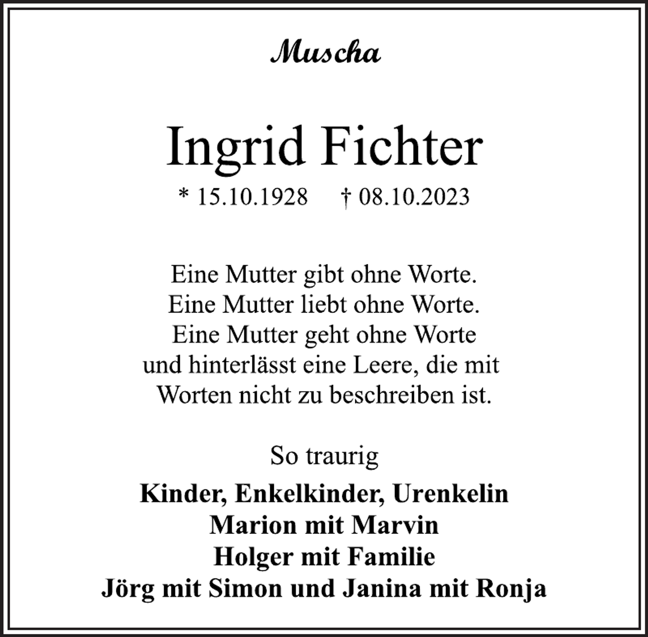 <p>Muscha<br />Ingrid Fichter<br />* 15.10.1928 † 08.10.2023<br />Eine Mutter gibt ohne Worte.<br />Eine Mutter liebt ohne Worte.<br />Eine Mutter geht ohne Worte<br />und hinterlässt eine Leere, die mit<br />Worten nicht zu beschreiben ist.<br />So traurig<br />Kinder, Enkelkinder, Urenkelin<br />Marion mit Marvin<br />Holger mit Familie<br />Jörg mit Simon und Janine mit Ronja</p>