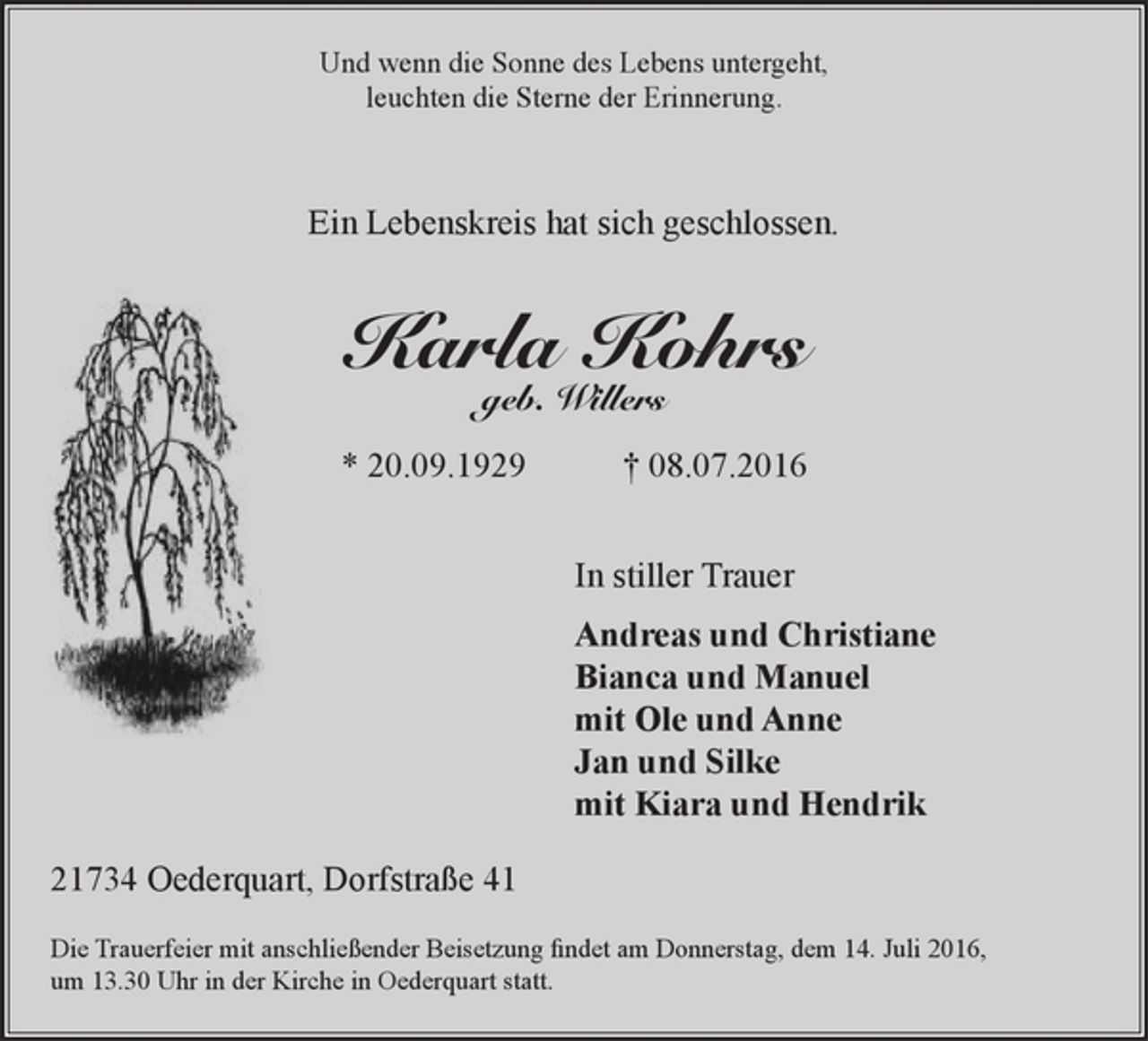 <p>Und wenn die Sonne des Lebens untergeht,<br />leuchten die Sterne der Erinnerung.<br />Ein Lebenskreis hat sich geschlossen.<br />Karla Kohrs<br />geb. Willers<br />* 20.09.1929 † 08.07.2016<br />In stiller Trauer<br />Andreas und Christiane<br />Bianca und Manuel<br />mit Ole und Anne<br />Jan und Silke<br />mit Kiara und Hendrik<br />21734 Oederquart, Dorfstraße 41<br />Die Trauerfeier mit anschließender Beisetzung findet am Donnerstag, dem 14. Juli 2016, um 13.30 Uhr in der Kirche in Oederquart statt.</p>