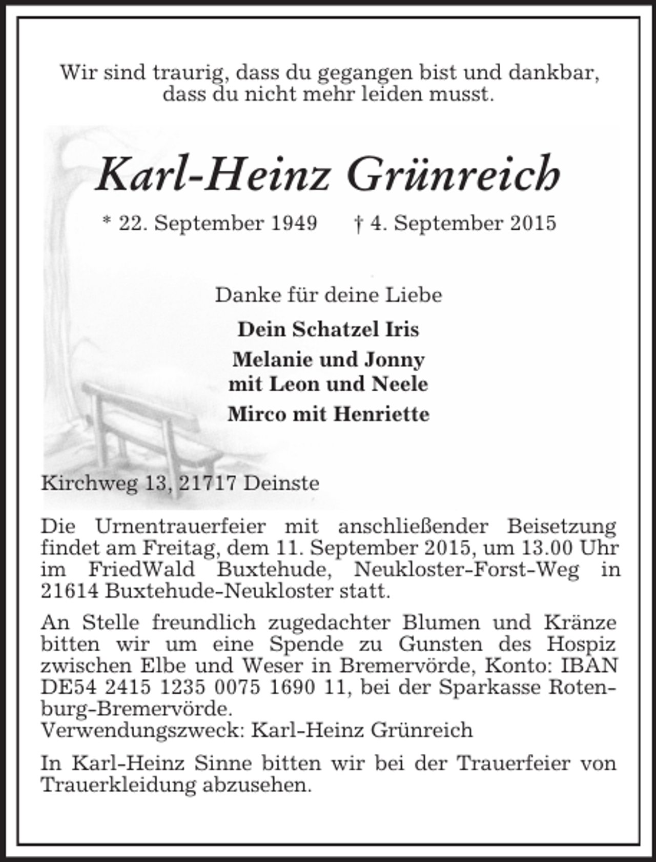 <p>Wir sind traurig, dass du gegangen bist und dankbar,<br />dass du nicht mehr leiden musst.<br />Karl-Heinz Grünreich<br />* 22. September 1949 † 4. September 2015<br />Danke für deine Liebe<br />Dein Schatzel Iris<br />Melanie und Jonny<br />mit Leon und Neele<br />Mirco mit Henriette<br />Kirchweg 13, 21717 Deinste</p>
<p>Die Urnentrauerfeier mit anschließender Beisetzung<br />findet am Freitag, dem 11. September 2015, um 13.00 Uhr im FriedWald Buxtehude, Neukloster-Forst-Weg in<br />21614 Buxtehude-Neukloster statt.<br />An Stelle freundlich zugedachter Blumen und Kränze bitten wir um eine Spende zu Gunsten des Hospiz<br />zwischen Elbe und Weser in Bremervörde, Konto: IBAN DE54 2415 1235 0075 1690 11, bei der Sparkasse Rotenburg-Bremervörde.<br />Verwendungszweck: Karl-Heinz Grünreich<br />In Karl-Heinz Sinne bitten wir bei der Trauerfeier von Trauerkleidung abzusehen.</p>