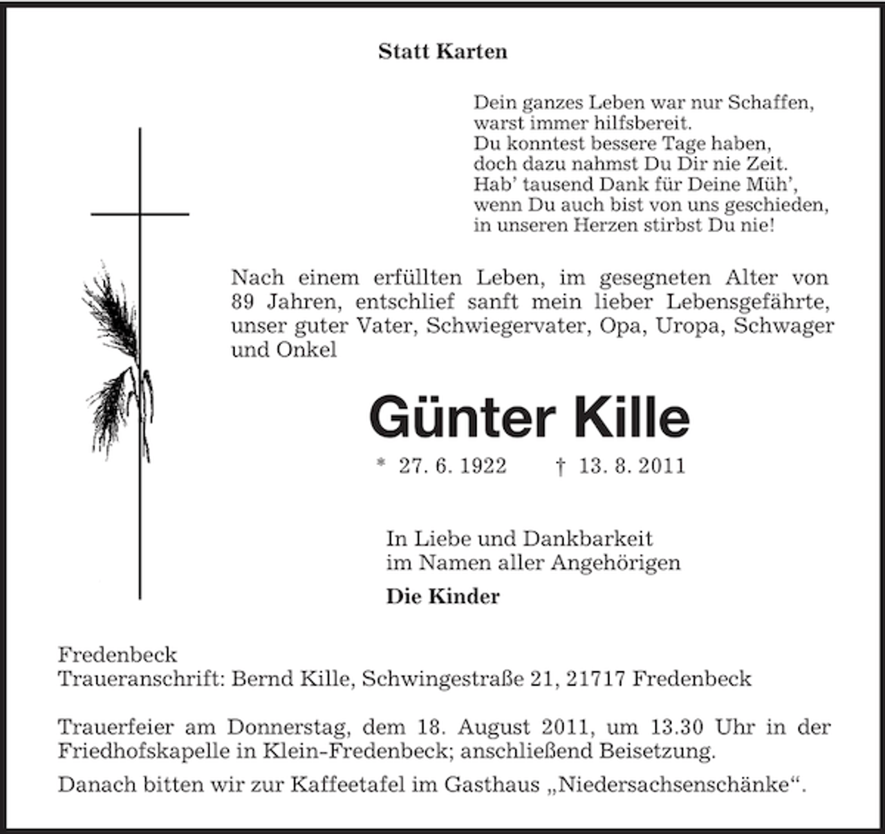 <p>Statt Karten<br />Dein ganzes Leben war nur Schaffen,<br />warst immer hilfsbereit.<br />Du konntest bessere Tage haben,<br />doch dazu nahmst Du Dir nie Zeit.<br />Hab’ tausend Dank für Deine Müh’,<br />wenn Du auch bist von uns geschieden,<br />in unseren Herzen stirbst Du nie!<br />Nach einem erfüllten Leben, im gesegneten Alter von<br />89 Jahren, entschlief sanft mein lieber Lebensgefährte, unser guter Vater, Schwiegervater, Opa, Uropa, Schwager und Onkel<br />Günter Kille<br />* 27. 6. 1922 † 13. 8. 2011<br />In Liebe und Dankbarkeit<br />im Namen aller Angehörigen<br />Die Kinder<br />Fredenbeck<br />Traueranschrift: Bernd Kille, Schwingestraße 21, 21717 Fredenbeck</p><p>Trauerfeier am Donnerstag, dem 18. August 2011, um 13.30 Uhr in der Friedhofskapelle in Klein-Fredenbeck; anschließend Beisetzung.<br />Danach bitten wir zur Kaffeetafel im Gasthaus „Niedersachsenschänke“.</p>