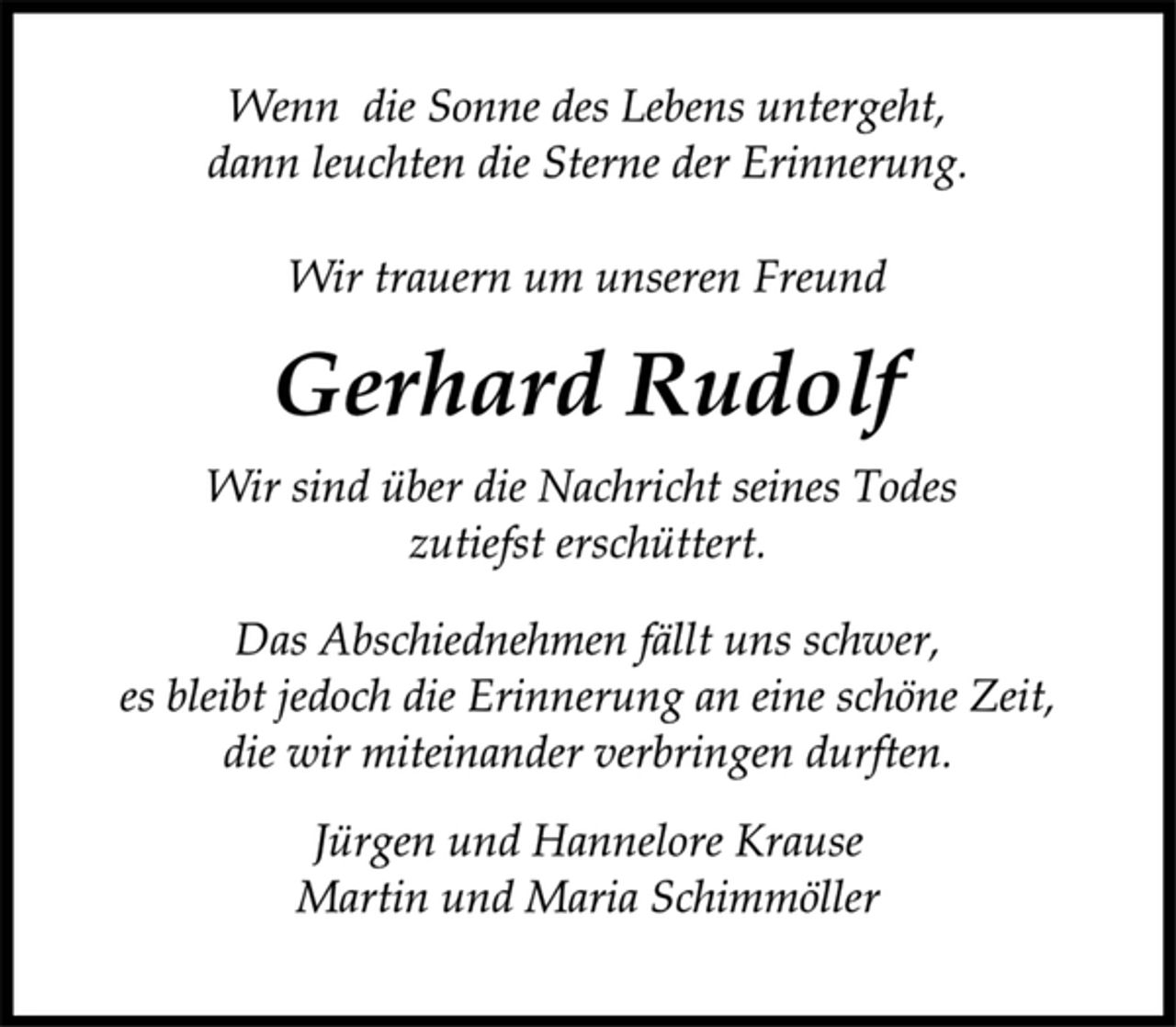 <p>Wenn die Sonne des Lebens untergeht,<br />dann leuchten die Sterne der Erinnerung.<br />Wir trauern um unseren Freund<br />Gerhard Rudolf<br />Wir sind über die Nachricht seines Todes<br />zutiefst erschüttert.<br />Das Abschiednehmen fällt uns schwer,<br />es bleibt jedoch die Erinnerung an eine schöne Zeit,<br />die wir miteinander verbringen durften.<br />Jürgen und Hannelore Krause<br />Martin und Maria Schimmöller</p>