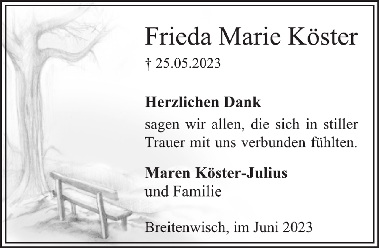 <p>Frieda Marie Köster<br />† 25.05.2023<br />Herzlichen Dank<br />sagen wir allen, die sich in stiller<br />Trauer mit uns verbunden fühlten.<br />Maren Köster-Julius<br />und Familie<br />Breitenwisch, im Juni 2023</p>