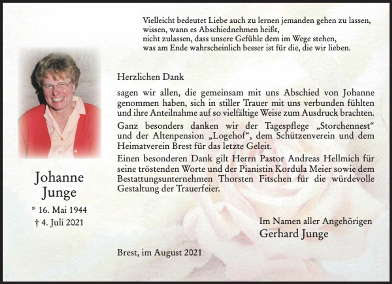 <p>Herzlichen Dank</p>
<p>sagen wir allen, die gemeinsam mit uns Abschied von Johanne genommen haben,<br />sich in stiller Trauer mit uns verbunden fühlten und ihre Anteilnahme auf so<br />vielfältige Weise zum Ausdruck brachten.</p>
<p>Ganz besonders danken wir der Tagespflege „Storchennest“ und der Altenpension<br />„Logehof“, dem Schützenverein und dem Heimatverein Brest für das letzte Geleit.</p>
<p>Einen besonderen Dank gilt Herrn Pastor Andreas Hellmich für seine tröstenden<br />Worte und der Pianistin Kordula Meier sowie dem Bestattungsunternehmen<br />Thorsten Fitschen für die würdevolle Gestaltung der Trauerfeier.</p>
<p>Im Namen aller Angehörigen</p>
<p>Gerhard Junge</p>
<p>Vielleicht bedeutet Liebe auch zu lernen jemanden gehen zu lassen,</p>
<p>wissen, wann es Abschiednehmen heißt,</p>
<p>nicht zulassen, dass unsere Gefühle dem im Wege stehen,</p>
<p>was am Ende wahrscheinlich besser ist für die, die wir lieben.</p>
<p>Brest, im August 2021</p>
<p>Johanne</p>
<p>Junge</p>
<p>* 16. Mai 1944</p>
<p>† 4. Juli 2021</p>