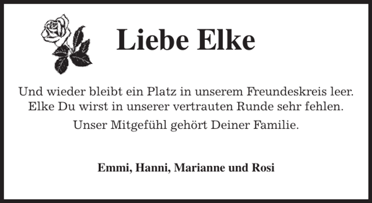 <p>Liebe Elke<br />Und wieder bleibt ein Platz in unserem Freundeskreis leer.<br />Elke Du wirst in unserer vertrauten Runde sehr fehlen.<br />Unser Mitgefühl gehört Deiner Familie.<br />Emmi, Hanni, Marianne und Rosi</p>