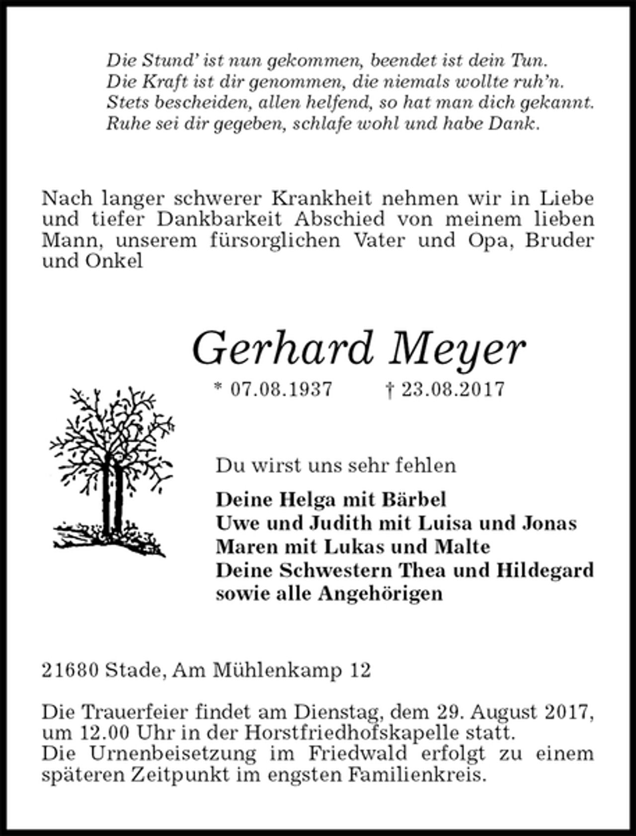 <p>Die Stund’ ist nun gekommen, beendet ist dein Tun.<br />Die Kraft ist dir genommen, die niemals wollte ruh’n.<br />Stets bescheiden, allen helfend, so hat man dich gekannt.<br />Ruhe sei dir gegeben, schlafe wohl und habe Dank.<br />Nach langer schwerer Krankheit nehmen wir in Liebe und tiefer Dankbarkeit Abschied von meinem lieben Mann, unserem fürsorglichen Vater und Opa, Bruder und Onkel<br />Gerhard Meyer<br />* 07.08.1937 † 23.08.2017<br />Du wirst uns sehr fehlen<br />Deine Helga mit Bärbel<br />Uwe und Judith mit Luisa und Jonas<br />Maren mit Lukas und Malte<br />Deine Schwestern Thea und Hildegard<br />sowie alle Angehörigen<br />21680 Stade, Am Mühlenkamp 12</p><p>Die Trauerfeier findet am Dienstag, dem 29. August 2017,<br />um 12.00 Uhr in der Horstfriedhofskapelle statt.<br />Die Urnenbeisetzung im Friedwald erfolgt zu einem späteren Zeitpunkt im engsten Familienkreis.</p>