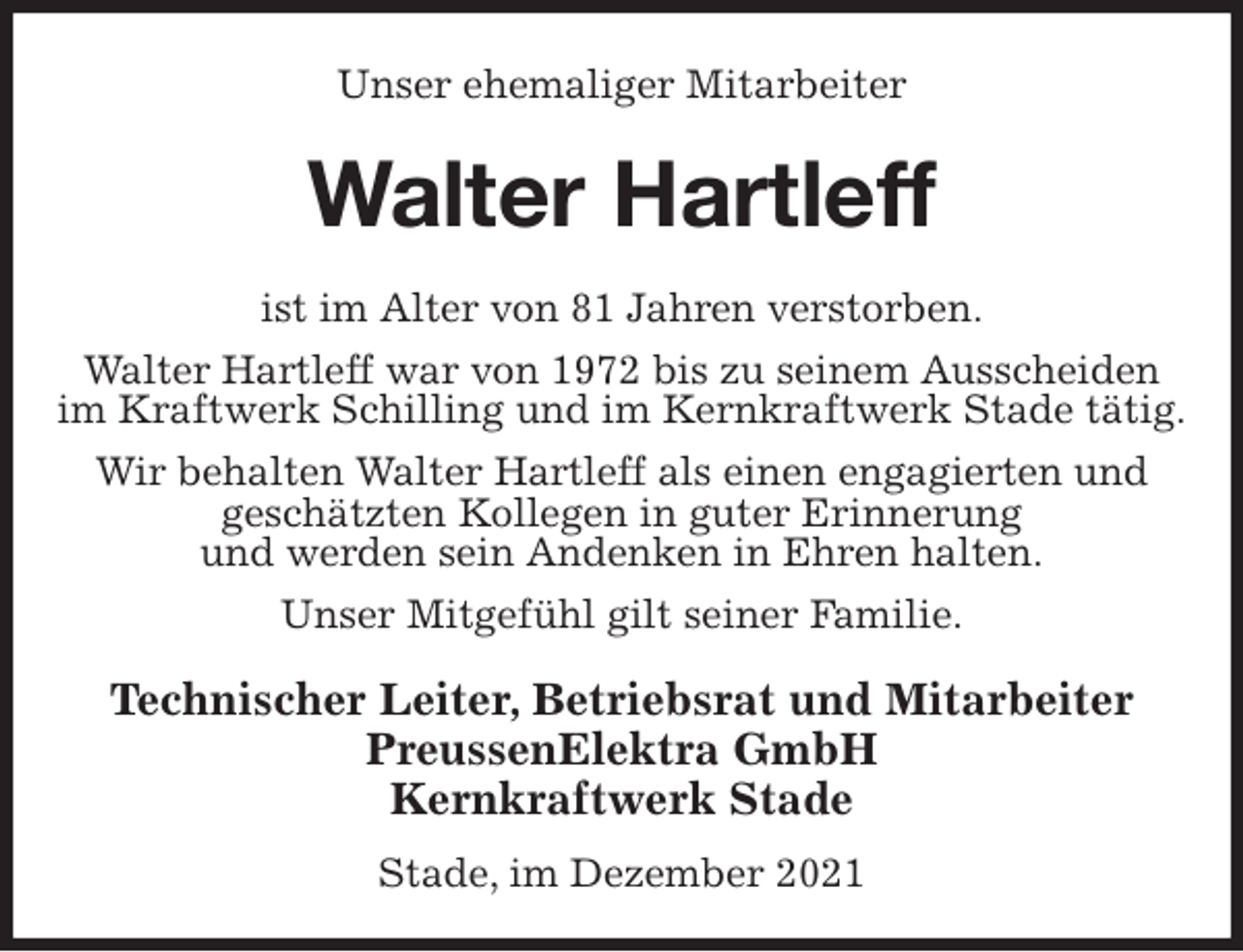 <p>Unser ehemaliger Mitarbeiter<br />Walter Hartleff<br />ist im Alter von 81 Jahren verstorben.<br />Walter Hartleff war von 1972 bis zu seinem Ausscheiden im Kraftwerk Schilling und im Kernkraftwerk Stade tätig.<br />Wir behalten Walter Hartleff als einen engagierten und<br />geschätzten Kollegen in guter Erinnerung<br />und werden sein Andenken in Ehren halten.<br />Unser Mitgefühl gilt seiner Familie.<br />Technischer Leiter, Betriebsrat und Mitarbeiter<br />PreussenElektra GmbH<br />Kernkraftwerk Stade</p>
<p>Stade, im Dezember 2021</p>