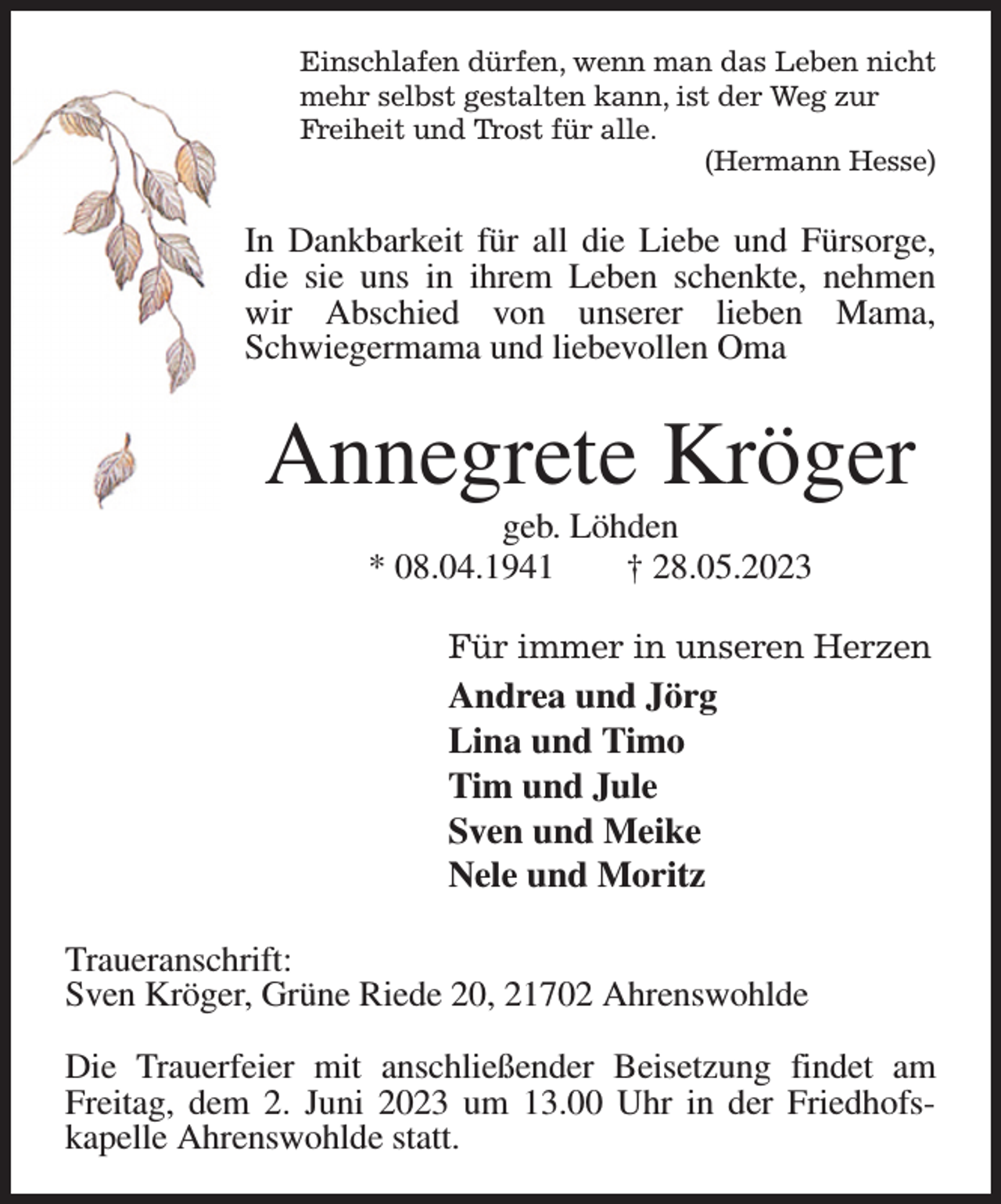 <p>Einschlafen dürfen, wenn man das Leben nicht<br />mehr selbst gestalten kann, ist der Weg zur<br />Freiheit und Trost für alle.<br />(Hermann Hesse)<br />In Dankbarkeit für all die Liebe und Fürsorge, die sie uns in ihrem Leben schenkte, nehmen wir Abschied von unserer lieben Mama, Schwiegermama und liebevollen Oma<br />Annegrete Kröger<br />geb. Löhden<br />* 08.04.1941 † 28.05.2023<br />Für immer in unseren Herzen<br />Andrea und Jörg<br />Lina und Timo<br />Tim und Jule<br />Sven und Meike<br />Nele und Moritz<br />Traueranschrift:<br />Sven Kröger, Grüne Riede 20, 21702 Ahrenswohlde</p><p>Die Trauerfeier mit anschließender Beisetzung findet am Freitag, dem 2. Juni 2023 um 13.00 Uhr in der Friedhofs-<br />kapelle Ahrenswohlde statt.</p>