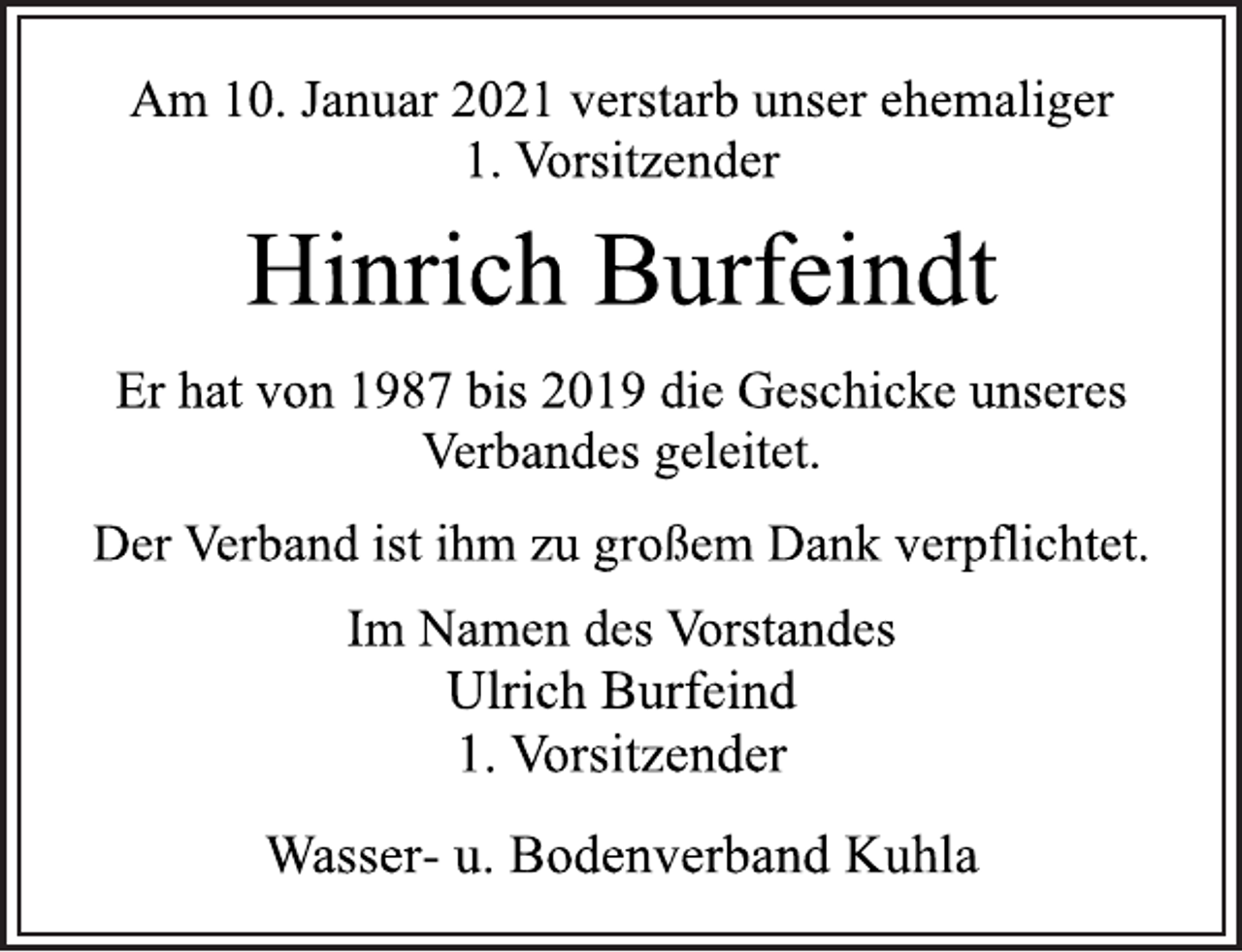 <p>Am 10. Januar 2021 verstarb unser ehemaliger<br />1. Vorsitzender<br />Hinrich Burfeindt<br />Er hat von 1987 bis 2019 die Geschicke unseres<br />Verbandes geleitet.<br />Der Verband ist ihm zu großem Dank verpflichtet.<br />Im Namen des Vorstandes<br />Ulrich Burfeind<br />1. Vorsitzender<br />Wasser- u. Bodenverband Kuhla</p>