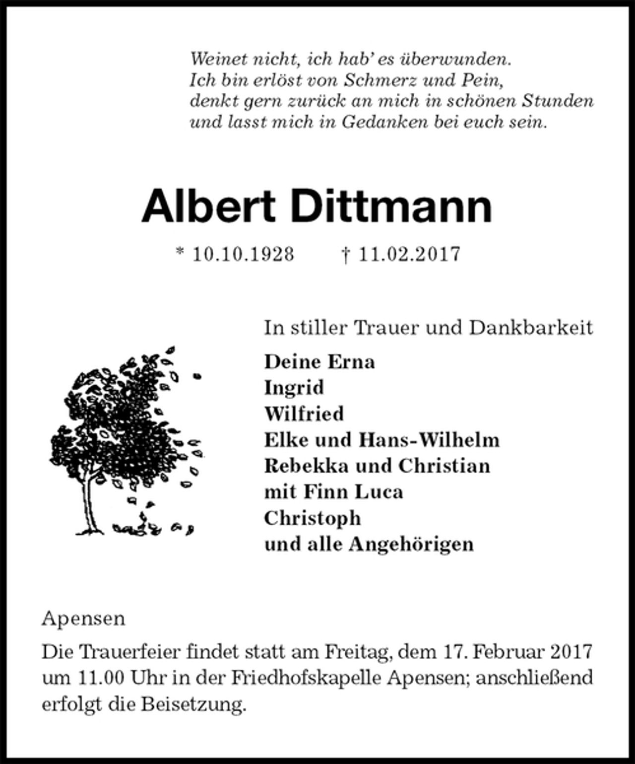 <p>Weinet nicht, ich hab’ es überwunden.<br />Ich bin erlöst von Schmerz und Pein,<br />denkt gern zurück an mich in schönen Stunden<br />und lasst mich in Gedanken bei euch sein.<br />Albert Dittmann<br />* 10.10.1928 † 11.02.2017<br />In stiller Trauer und Dankbarkeit<br />Deine Erna<br />Ingrid<br />Wilfried<br />Elke und Hans-Wilhelm<br />Rebekka und Christian<br />mit Finn Luca<br />Christoph<br />und alle Angehörigen<br />Apensen<br />Die Trauerfeier findet statt am Freitag, dem 17. Februar 2017<br />um 11.00 Uhr in der Friedhofskapelle Apensen; anschließend<br />erfolgt die Beisetzung.</p>