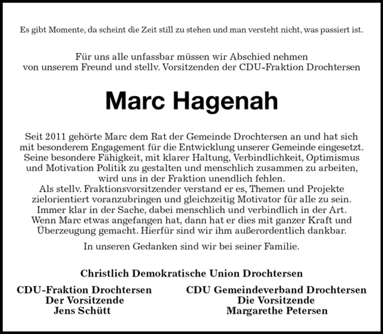 <p>Es gibt Momente, da scheint die Zeit still zu stehen und man versteht nicht, was passiert ist.<br />Für uns alle unfassbar müssen wir Abschied nehmen<br />von unserem Freund und stellv. Vorsitzenden der CDU-Fraktion Drochtersen<br />Marc Hagenah<br />Seit 2011 gehörte Marc dem Rat der Gemeinde Drochtersen an und hat sich mit besonderem Engagement für die Entwicklung unserer Gemeinde eingesetzt.<br />Seine besondere Fähigkeit, mit klarer Haltung, Verbindlichkeit, Optimismus und Motivation Politik zu gestalten und menschlich zusammen zu arbeiten, wird uns in der Fraktion unendlich fehlen.<br />Als stellv. Fraktionsvorsitzender verstand er es, Themen und Projekte<br />zielorientiert voranzubringen und gleichzeitig Motivator für alle zu sein.<br />Immer klar in der Sache, dabei menschlich und verbindlich in der Art.<br />Wenn Marc etwas angefangen hat, dann hat er dies mit ganzer Kraft und<br />Überzeugung gemacht. Hierfür sind wir ihm außerordentlich dankbar.<br />In unseren Gedanken sind wir bei seiner Familie.<br />Christlich Demokratische Union Drochtersen<br />CDU-Fraktion Drochtersen CDU Gemeindeverband Drochtersen<br />Der Vorsitzende Die Vorsitzende<br />Jens Schütt Margarethe Petersen</p>