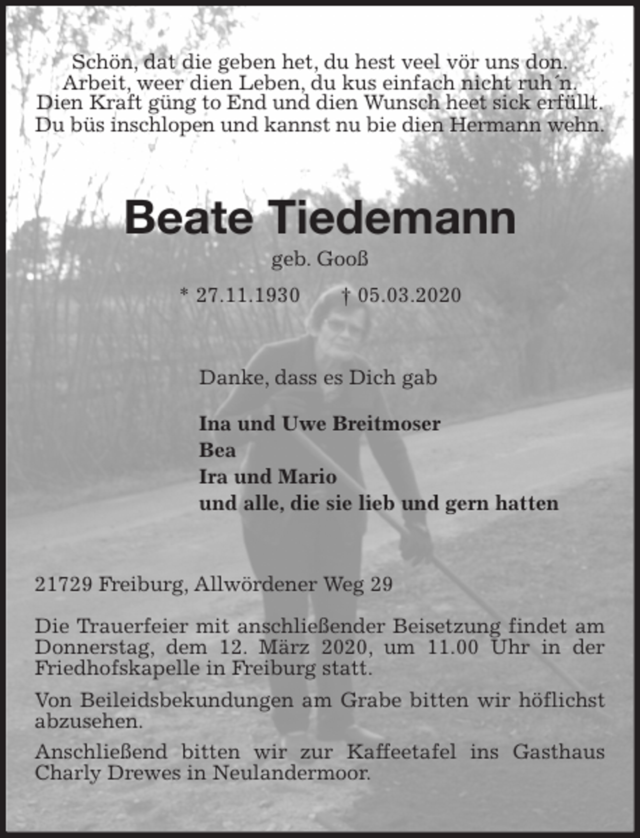 <p>Schön, dat die geben het, du hest veel vör uns don.<br />Arbeit, weer dien Leben, du kus einfach nicht ruh´n.<br />Dien Kraft güng to End und dien Wunsch heet sick erfüllt.<br />Du büs inschlopen und kannst nu bie dien Hermann wehn.<br />Beate Tiedemann<br />geb. Gooß<br />* 27.11.1930 † 05.03.2020<br />Danke, dass es Dich gab</p>
<p>Ina und Uwe Breitmoser<br />Bea<br />Ira und Mario<br />und alle, die sie lieb und gern hatten<br />21729 Freiburg, Allwördener Weg 29</p>
<p>Die Trauerfeier mit anschließender Beisetzung findet am Donnerstag, dem 12. März 2020, um 11.00 Uhr in der Friedhofskapelle in Freiburg statt.<br />Von Beileidsbekundungen am Grabe bitten wir höflichst abzusehen.<br />Anschließend bitten wir zur Kaffeetafel ins Gasthaus Charly Drewes in Neulandermoor.</p>