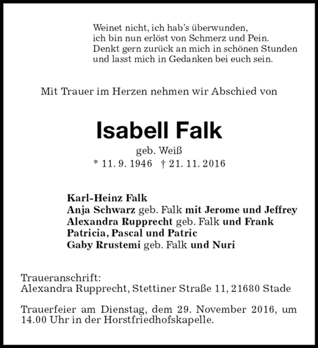 <p>Weinet nicht, ich hab’s überwunden,<br />ich bin nun erlöst von Schmerz und Pein.<br />Denkt gern zurück an mich in schönen Stunden<br />und lasst mich in Gedanken bei euch sein.<br />Mit Trauer im Herzen nehmen wir Abschied von<br />Isabell Falk<br />geb. Weiß<br />* 11. 9. 1946 † 21. 11. 2016<br />Karl-Heinz Falk<br />Anja Schwarz geb. Falk mit Jerome und Jeffrey<br />Alexandra Rupprecht geb. Falk und Frank<br />Patricia, Pascal und Patric<br />Gaby Rrustemi geb. Falk und Nuri<br />Traueranschrift:<br />Alexandra Rupprecht, Stettiner Straße 11, 21680 Stade</p><p>Trauerfeier am Dienstag, dem 29. November 2016, um 14.00 Uhr in der Horstfriedhofskapelle.</p>