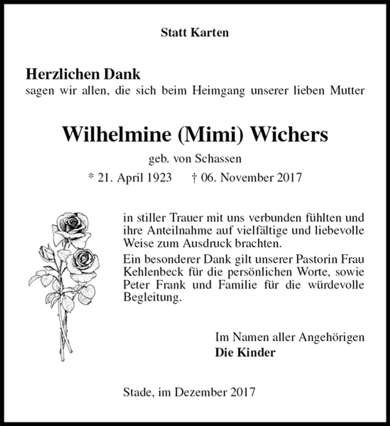 <p>Statt Karten<br />Herzlichen Dank<br />sagen wir allen, die sich beim Heimgang unserer lieben Mutter<br />Wilhelmine (Mimi) Wichers<br />geb. von Schassen<br />* 21. April 1923 † 06. November 2017<br />in stiller Trauer mit uns verbunden fühlten und<br />ihre Anteilnahme auf vielfältige und liebevolle<br />Weise zum Ausdruck brachten.<br />Ein besonderer Dank gilt unserer Pastorin Frau Kehlenbeck für die persönlichen Worte, sowie Peter Frank und Familie für die würdevolle<br />Begleitung.<br />Im Namen aller Angehörigen<br />Die Kinder<br />Stade, im Dezember 2017</p>