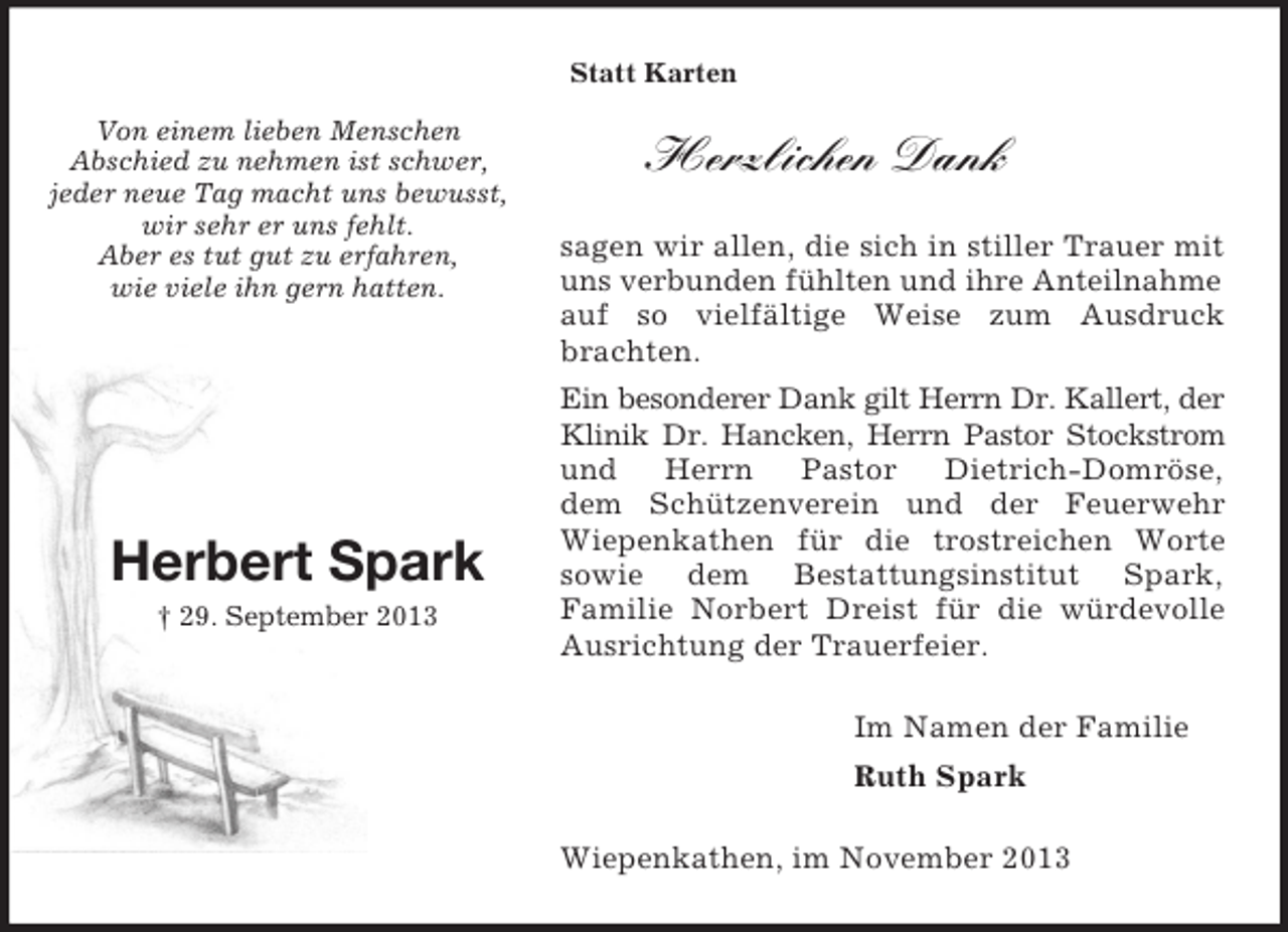 <p>Im Namen der Familie<br />Ruth Spark<br />Von einem lieben Menschen<br />Abschied zu nehmen ist schwer,<br />jeder neue Tag macht uns bewusst,<br />wir sehr er uns fehlt.<br />Aber es tut gut zu erfahren,<br />wie viele ihn gern hatten.<br />Herbert Spark<br />† 29. September 2013<br />Statt Karten<br />Herzlichen Dank<br />sagen wir allen, die sich in stiller Trauer mit uns verbunden fühlten und ihre Anteilnahme<br />auf so vielfältige Weise zum Ausdruck brachten.<br />Ein besonderer Dank gilt Herrn Dr. Kallert, der<br />Klinik Dr. Hancken, Herrn Pastor Stockstrom<br />und Herrn Pastor Dietrich-Domröse,<br />dem Schützenverein und der Feuerwehr Wiepenkathen für die trostreichen Worte<br />sowie dem Bestattungsinstitut Spark,<br />Familie Norbert Dreist für die würdevolle Ausrichtung der Trauerfeier.<br />Wiepenkathen, im November 2013</p>