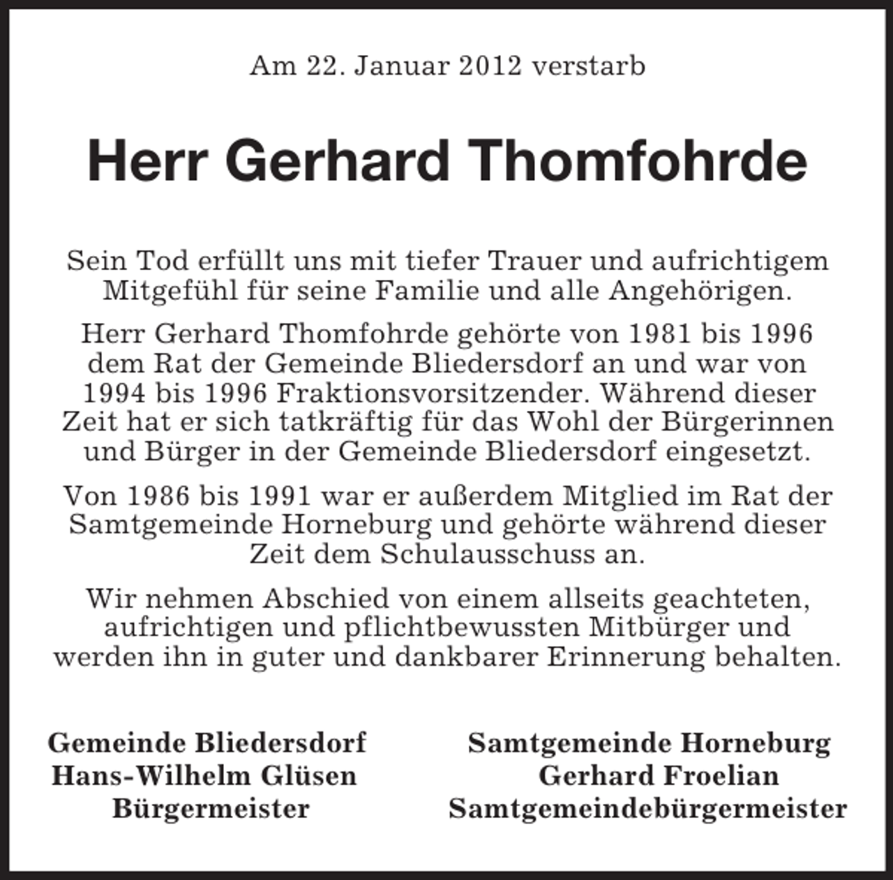 <p>Am 22. Januar 2012 verstarb<br />Herr Gerhard Thomfohrde<br />Sein Tod erfüllt uns mit tiefer Trauer und aufrichtigem<br />Mitgefühl für seine Familie und alle Angehörigen.<br />Herr Gerhard Thomfohrde gehörte von 1981 bis 1996<br />dem Rat der Gemeinde Bliedersdorf an und war von<br />1994 bis 1996 Fraktionsvorsitzender. Während dieser<br />Zeit hat er sich tatkräftig für das Wohl der Bürgerinnen<br />und Bürger in der Gemeinde Bliedersdorf eingesetzt.<br />Von 1986 bis 1991 war er außerdem Mitglied im Rat der<br />Samtgemeinde Horneburg und gehörte während dieser<br />Zeit dem Schulausschuss an.<br />Wir nehmen Abschied von einem allseits geachteten,<br />aufrichtigen und pflichtbewussten Mitbürger und<br />werden ihn in guter und dankbarer Erinnerung behalten.<br />Gemeinde Bliedersdorf Samtgemeinde Horneburg<br />Hans-Wilhelm Glüsen Gerhard Froelian<br />Bürgermeister Samtgemeindebürgermeister</p>