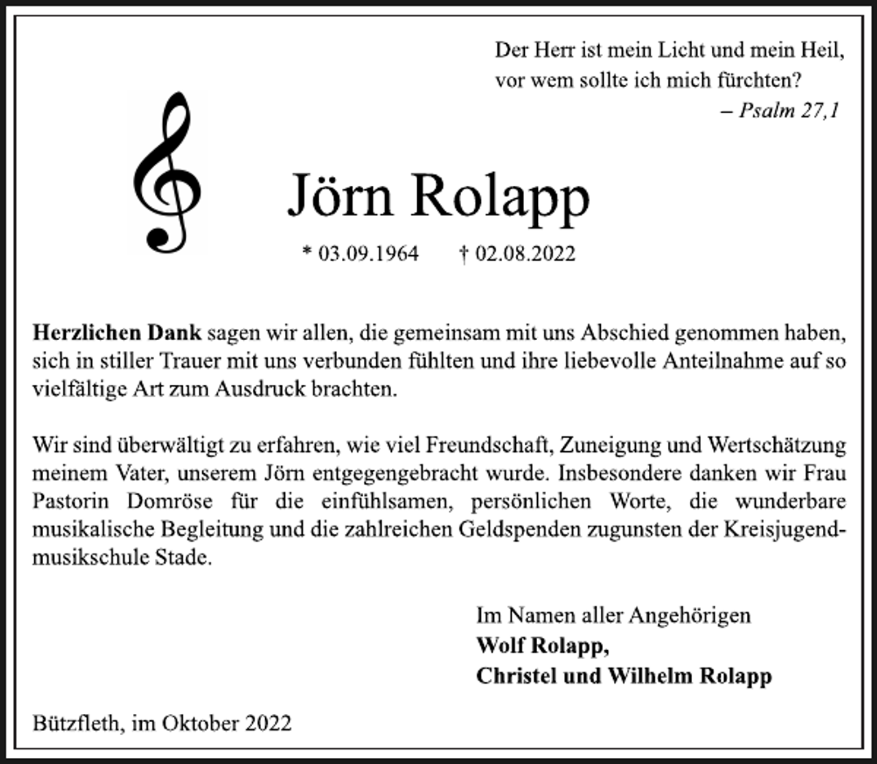 <p>Jörn Rolapp<br />* 03.09.1964 † 02.08.2022<br />Bützfleth, im Oktober 2022<br />Der Herr ist mein Licht und mein Heil,<br />vor wem sollte ich mich fürchten?<br />— Psalm 27,1<br />Herzlichen Dank sagen wir allen, die gemeinsam mit uns Abschied genommen haben,<br />sich in stiller Trauer mit uns verbunden fühlten und ihre liebevolle Anteilnahme auf so<br />vielfältige Art zum Ausdruck brachten.<br />Wir sind überwältigt zu erfahren, wie viel Freundschaft, Zuneigung und Wertschätzung<br />meinem Vater, unserem Jörn entgegengebracht wurde. Insbesondere danken wir Frau<br />Pastorin Domröse für die einfühlsamen, persönlichen Worte, die wunderbare<br />musikalische Begleitung und die zahlreichen Geldspenden zugunsten der Kreisjugendmusikschule Stade.<br />Im Namen aller Angehörigen<br />Wolf Rolapp,<br />Christel und Wilhelm Rolapp</p>